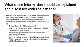 What other information should be explained
and discussed with the patient?
• Explain to patients with CAP that after starting treatment
their symptoms are expected to steadily improve,
although the rate of improvement will vary with the
severity of the pneumonia. Most people can expect that
by:
• 1 week: fever should have resolved
• 4 weeks: chest pain and sputum production should
have substantially reduced
• 6 weeks: cough and breathlessness should have
substantially reduced
• 3 months: most symptoms should have resolved but
fatigue may still be present 6 months: most people
will feel back to normal.
 