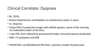 Clinical Correlate: Dyspnea
• RL, 59/M,
• Known Hypertensive and Diabetic on maintenance meds x 5 years
• Cc: dyspnea.
• 3 days PTA (+) productive cough with whitish sputum, worse in the morning,
no medications taken at the time.
• 1 day PTA, fever relieved by paracetamol intake, increased sputum production
• ODA (+) tachypnea and SOB
• PMHX/SHX: s/p debridement DM foot L, previous smoker 40 pack years
 