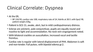 Clinical Correlate: Dyspnea
• At the ER,
• BP 150/90, cardiac rate 108, respiratory rate of 24, febrile at 38.9, with Spo2 98,
patient weighs 63kg.
• Patient is GCS 15, awake, alert, but in mild cardiopulmonary distress.
• Sclerae are anicteric, pale conjunctivae, pupils are equally round and
reactive to light and accommodation. No neck vein engorgement noted.
• With bilateral crackles on auscultation, increased vocal and tactile
fremitus.
• Cardiac rate is regular with lateral displacement of PMI. Abdomen is soft
and non-tender. Full pulses, with bipedal edema gr.2.
 