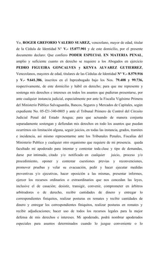 Yo, ROGER GREFORIO VALERO SUAREZ, venezolano, mayor de edad, titular
de la Cédula de Identidad N° V.- 15.077.901 y de este domicilio, por el presente
documento declaro: Que confiero PODER ESPECIAL EN MATERIA PENAL,
amplio y suficiente cuanto en derecho se requiere a los Abogados en ejercicio
PEDRO FIGUEIRA GONCALVES y KENYA ALVAREZ GUTIERREZ,
Venezolanos, mayores de edad, titulares de las Cédulas de Identidad N° V.- 8.579.916
y V.- 9.641.386, inscritos en el Inpreabogado bajo los Nos. 79.408 y 99.736,
respectivamente, de este domicilio y hábil en derecho; para que me represente y
sostenga mis derechos e intereses en todos los asuntos que pudieran presentarse, por
ante cualquier instancia judicial, especialmente por ante la Fiscalía Vigésimo Primera
del Ministerio Público Salvaguardia, Bancos, Seguros y Mercados de Capitales, según
expediente No. 05-f21-340-0805 y ante el Tribunal Primero de Control del Circuito
Judicial Penal del Estado Aragua; para que actuando de manera conjunta
separadamente sostengan y defiendan mis derechos en todo los asuntos que puedan
ocurrirnos sin limitación alguna, seguir juicios, en todas las instancia, grados, tramites
e incidencia, así mismo representarme ante los Tribunales Penales, Fiscalías del
Ministerio Publico y cualquier otro organismo que requiere de mi presencia. queda
facultado mi apoderado para intentar y contestar toda clase y tipo de demandas,
darse por intimado, citado y/o notificado en cualquier juicio, proceso y/o
procedimiento, oponer y contestar cuestiones previas y reconvenciones,
promover pruebas y velar su evacuación, pedir y hacer ejecutar medidas
preventivas y/o ejecutivas, hacer oposición a las mismas, presentar informes,
ejercer los recursos ordinarios o extraordinarios que nos concedan las leyes,
inclusive el de casación; desistir, transigir, convenir, comprometer en árbitros
arbitradores o de derecho, recibir cantidades de dinero y entregar lo
correspondientes finiquitos, realizar posturas en remates y recibir cantidades de
dinero y entregar los correspondientes finiquitos, realizar posturas en remates y
recibir adjudicaciones; hacer uso de todos los recursos legales para la mejor
defensa de mis derechos e intereses. Mi apoderado, podrá nombrar apoderados
especiales para asuntos determinados cuando lo juzgue conveniente o lo
 