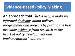 Evidence-Based Policy Making
An approach that ‘helps people make well
informed decisions about policies,
programmes and projects by putting the best
available evidence from research at the
heart of policy development and
implementation’ (Davies, 2004: 3).
 