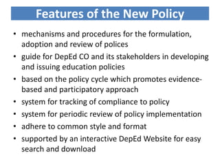 Features of the New Policy
• mechanisms and procedures for the formulation,
adoption and review of polices
• guide for DepEd CO and its stakeholders in developing
and issuing education policies
• based on the policy cycle which promotes evidence-
based and participatory approach
• system for tracking of compliance to policy
• system for periodic review of policy implementation
• adhere to common style and format
• supported by an interactive DepEd Website for easy
search and download
 