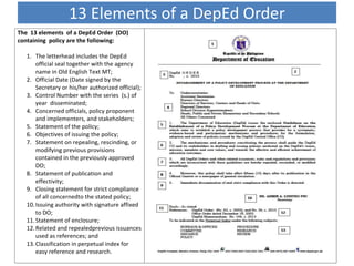 13 Elements of a DepEd Order
The 13 elements of a DepEd Order (DO)
containing policy are the following:
1. The letterhead includes the DepEd
official seal together with the agency
name in Old English Text MT;
2. Official Date (Date signed by the
Secretary or his/her authorized official);
3. Control Number with the series (s.) of
year disseminated;
4. Concerned officials, policy proponent
and implementers, and stakeholders;
5. Statement of the policy;
6. Objectives of issuing the policy;
7. Statement on repealing, rescinding, or
modifying previous provisions
contained in the previously approved
DO;
8. Statement of publication and
effectivity;
9. Closing statement for strict compliance
of all concernedto the stated policy;
10.Issuing authority with signature affixed
to DO;
11.Statement of enclosure;
12.Related and repealedprevious issuances
used as references; and
13.Classification in perpetual index for
easy reference and research.
 