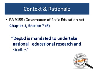 Context & Rationale
• RA 9155 (Governance of Basic Education Act)
Chapter 1, Section 7 (5)
“DepEd is mandated to undertake
national educational research and
studies”
 