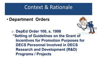 Context & Rationale
o DepEd Order 100, s. 1998
“Setting of Guidelines on the Grant of
Incentives for Promotion Purposes for
DECS Personnel Involved in DECS
Research and Development (R&D)
Programs / Projects
• Department Orders
 