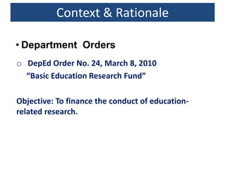 o DepEd Order No. 24, March 8, 2010
“Basic Education Research Fund”
Objective: To finance the conduct of education-
related research.
Context & Rationale
• Department Orders
 