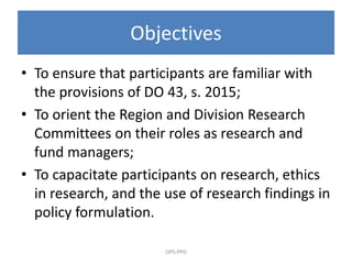 Objectives
• To ensure that participants are familiar with
the provisions of DO 43, s. 2015;
• To orient the Region and Division Research
Committees on their roles as research and
fund managers;
• To capacitate participants on research, ethics
in research, and the use of research findings in
policy formulation.
OPS-PPD
 