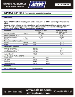 SPRAY SP 30/4 Provisional Product Information
Description


Spray SP 30/4 is a formulated system for the production of R 141b blown Rigid Polyurethane
 Foam.
Spray SP 30/4 is suitable for the insulation of roofs, sheds, bays and farms, storage tanks and
 pipes through spraying process. The foam is flame retarded and classified B3 as per DIN
 4102. R 141b blowing agent is already mixed with Polyol.
Properties                                    Polyrex® SP 30/4              Isorex® R 310/1
                                                   POLYOL                  MDI-ISOCYANATE
Viscosity at 20 ºC         mPa.s                   350 - 550                   180 - 270
Specific Gravity at 20 ºC                            1.16                        1.17
Storage Temperature          ºC                     10 - 25                     10 - 25
Stability                  months                      6                           6
Recommended Formulation
Polyrex                   SP 30/4         100                                    p.b.v
Isorex                    R 310/1         100                                    p.b.v
Processing Conditions
Material Temperature                      20 - 22                                ºC
Mixing Ratio Polyol / Iso                 100/100                                p.b.v
Surface Temperature                       35 - 45                                ºC
                                                                                         3
Molded Density                            40 ± 2                                 Kg/m
Lab Reactivity Profile at 10 ºC
Cream Time                                6-8                  sec
Gel Time                                  15-18                sec
Rise Time                                 20-25                sec
                                                                     3
Free Rise Density                         28-33                Kg/m
Packaging

220 Kg net Polyrex                      250 Kg net Isorex
 
