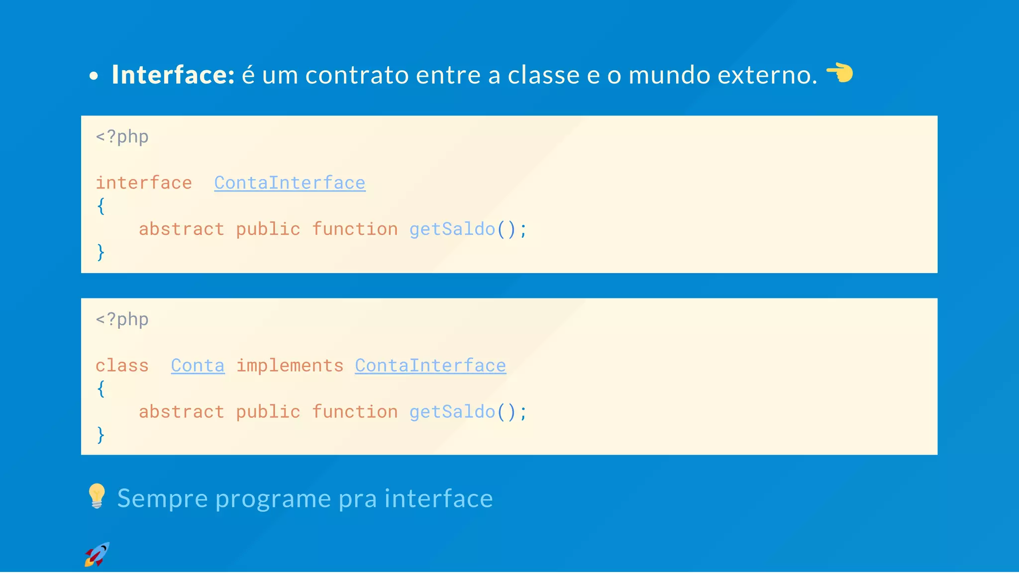 Interface: é um contrato entre a classe e o mundo externo. <?php interface ContaInterface { abstract public function getSaldo(); } <?php class Conta implements ContaInterface { abstract public function getSaldo(); } Sempre programe pra interface 