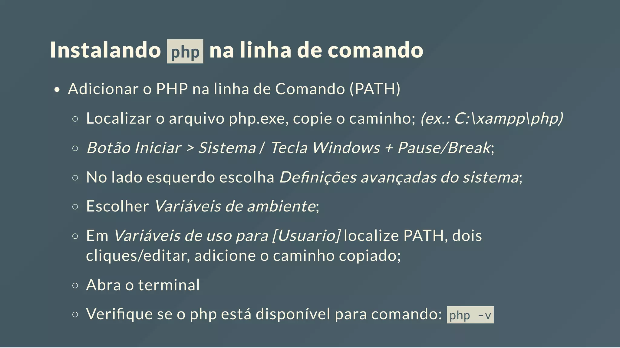 Instalando php na linha de comando Adicionar o PHP na linha de Comando (PATH) Localizar o arquivo php.exe, copie o caminho; (ex.: C:xamppphp) Botão Iniciar > Sistema / Tecla Windows + Pause/Break; No lado esquerdo escolha De nições avançadas do sistema; Escolher Variáveis de ambiente; Em Variáveis de uso para [Usuario] localize PATH, dois cliques/editar, adicione o caminho copiado; Abra o terminal Veri que se o php está disponível para comando: php -v 