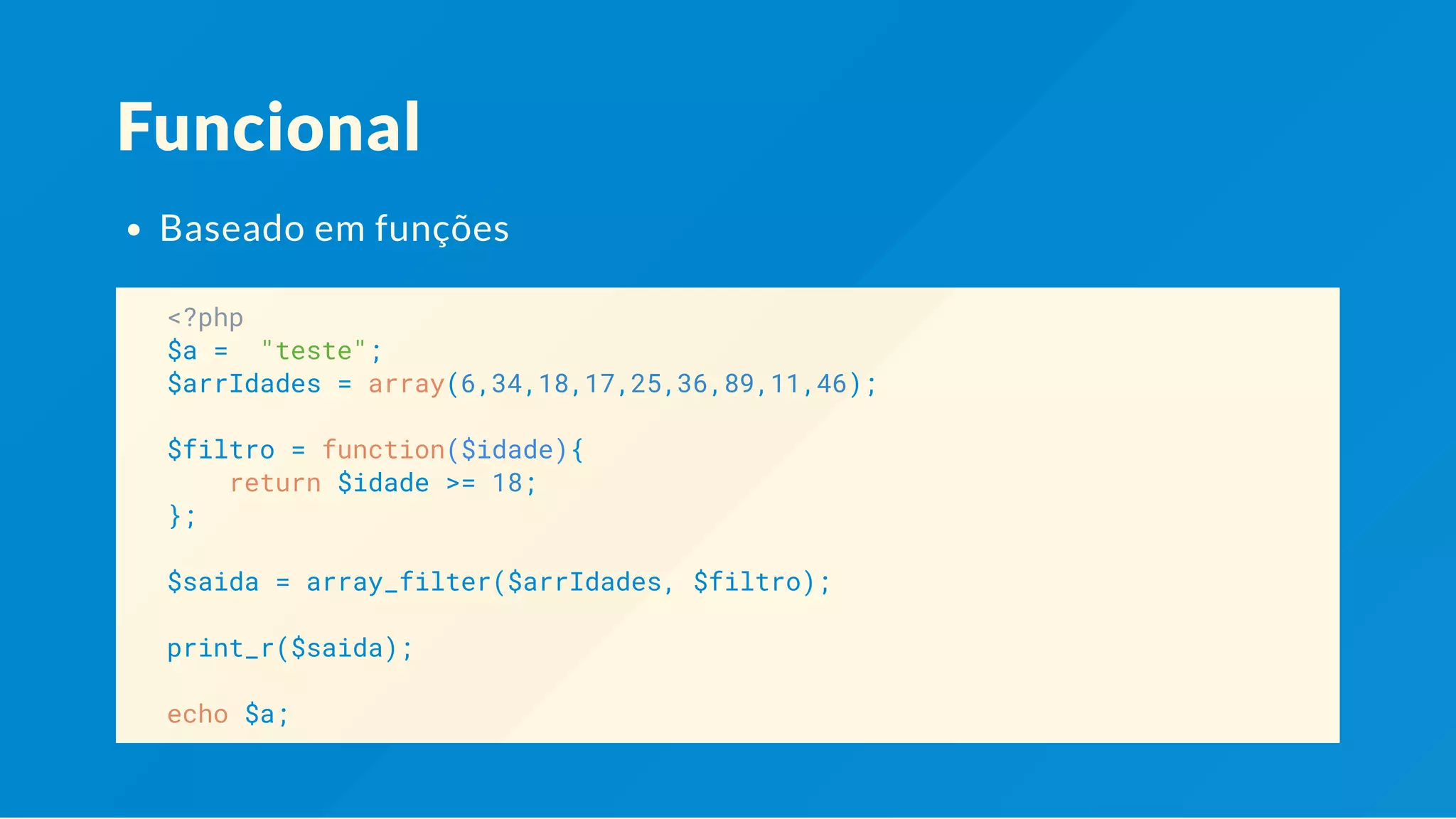 Funcional Baseado em funções <?php $a = "teste"; $arrIdades = array(6,34,18,17,25,36,89,11,46); $filtro = function($idade){ return $idade >= 18; }; $saida = array_filter($arrIdades, $filtro); print_r($saida); echo $a; 