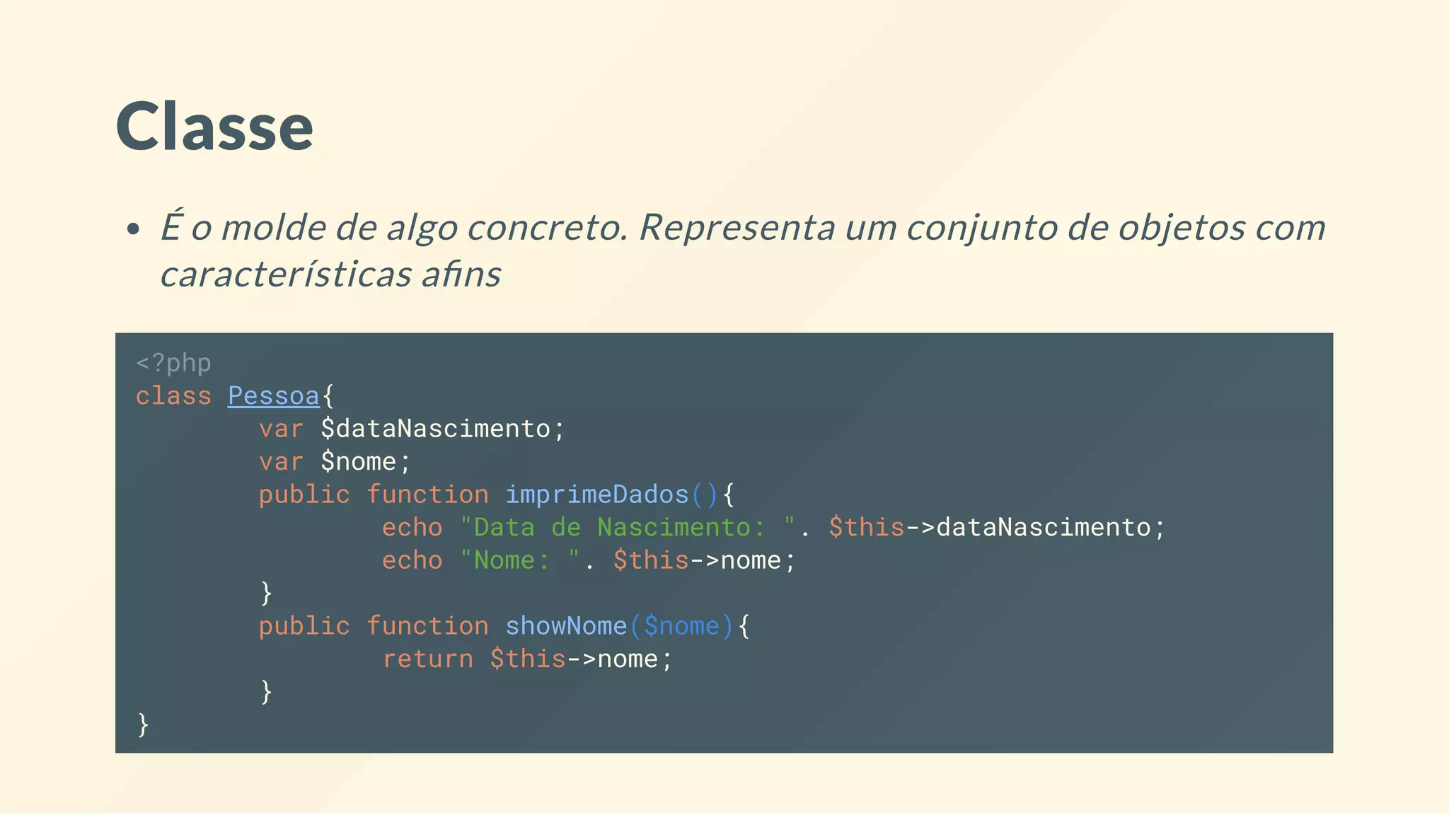 Classe É o molde de algo concreto. Representa um conjunto de objetos com características a ns <?php class Pessoa{ var $dataNascimento; var $nome; public function imprimeDados(){ echo "Data de Nascimento: ". $this->dataNascimento; echo "Nome: ". $this->nome; } public function showNome($nome){ return $this->nome; } } 