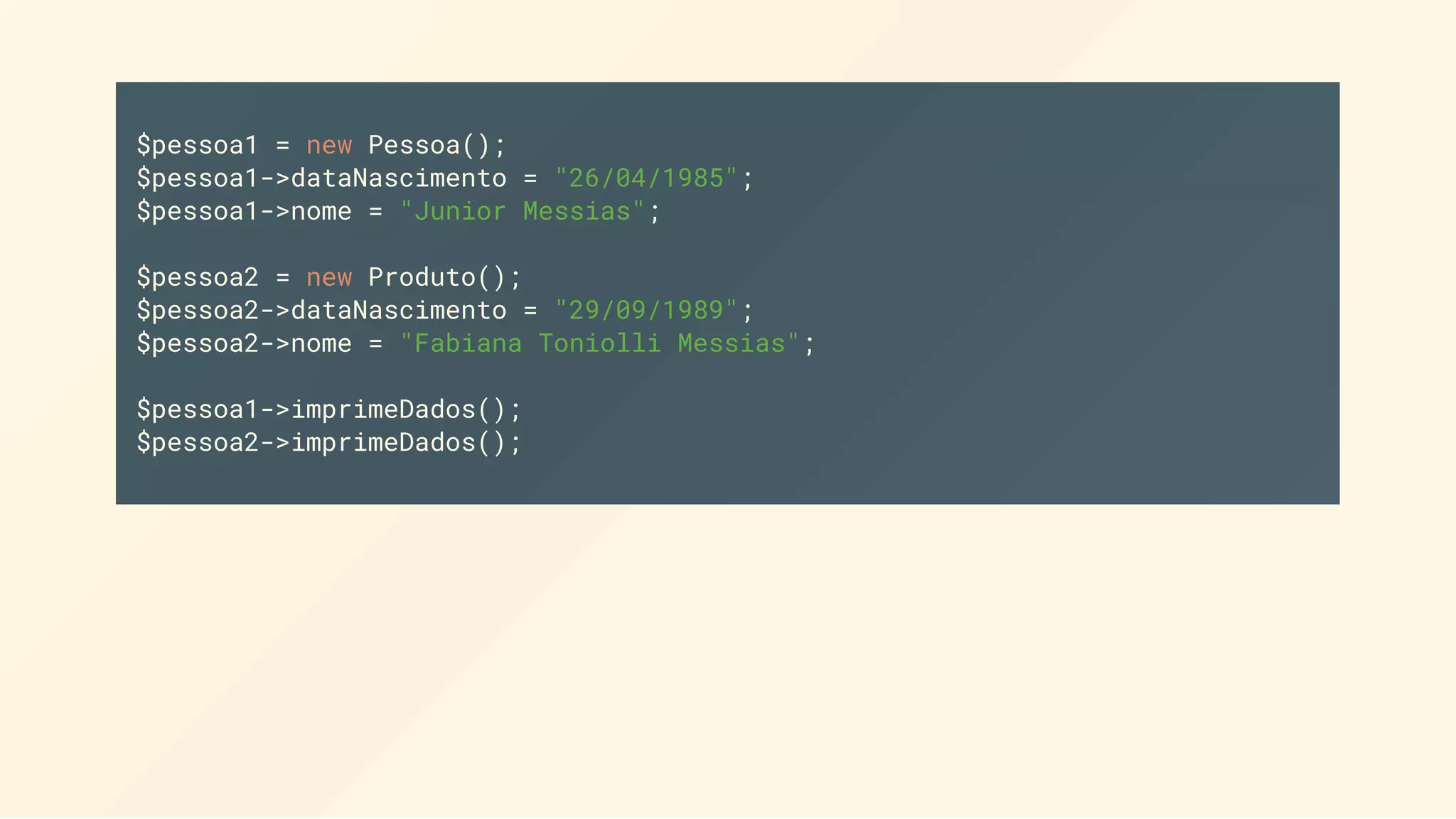 $pessoa1 = new Pessoa(); $pessoa1->dataNascimento = "26/04/1985"; $pessoa1->nome = "Junior Messias"; $pessoa2 = new Produto(); $pessoa2->dataNascimento = "29/09/1989"; $pessoa2->nome = "Fabiana Toniolli Messias"; $pessoa1->imprimeDados(); $pessoa2->imprimeDados(); 