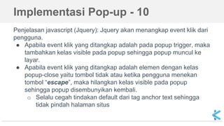Penjelasan javascript (Jquery): Jquery akan menangkap event klik dari
pengguna.
● Apabila event klik yang ditangkap adalah pada popup trigger, maka
tambahkan kelas visible pada popup sehingga popup muncul ke
layar.
● Apabila event klik yang ditangkap adalah elemen dengan kelas
popup-close yaitu tombol tidak atau ketika pengguna menekan
tombol “escape”, maka hilangkan kelas visible pada popup
sehingga popup disembunyikan kembali.
o Selalu cegah tindakan default dari tag anchor text sehingga
tidak pindah halaman situs
Implementasi Pop-up - 10
 