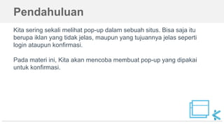 Pendahuluan
Kita sering sekali melihat pop-up dalam sebuah situs. Bisa saja itu
berupa iklan yang tidak jelas, maupun yang tujuannya jelas seperti
login ataupun konfirmasi.
Pada materi ini, Kita akan mencoba membuat pop-up yang dipakai
untuk konfirmasi.
 