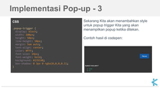 CSS
.popup-trigger {
display: block;
width: 100px;
height: 50px;
line-height: 50px;
margin: 5em auto;
text-align: center;
color: #FFF;
font-size: 14px;
font-weight: bold;
background: #135CAB;
box-shadow: 0 3px 0 rgba(0,0,0,0.3);
}
Sekarang Kita akan menambahkan style
untuk popup trigger Kita yang akan
menampilkan popup ketika ditekan.
Contoh hasil di codepen:
Implementasi Pop-up - 3
 