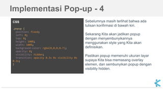 CSS
.popup {
position: fixed;
left: 0;
top: 0;
height: 100%;
width: 100%;
background-color: rgba(0,0,0,0.7);
opacity: 0;
visibility: hidden;
transition: opacity 0.3s 0s visibility 0s
0.3s;
}
Sebelumnya masih terlihat bahwa ada
tulisan konfirmasi di bawah kiri.
Sekarang Kita akan jadikan popup
dengan menyembunyikannya
menggunakan style yang Kita akan
definisikan.
Pastikan popup memenuhi ukuran layar
supaya Kita bisa memasang overlay
elemen, dan sembunyikan popup dengan
visibility hidden.
Implementasi Pop-up - 4
 