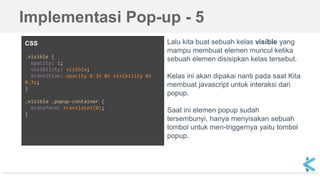 CSS
.visible {
opacity: 1;
visibility: visible;
transition: opacity 0.3s 0s visibility 0s
0.3s;
}
.visible .popup-container {
transform: translateY(0);
}
Lalu kita buat sebuah kelas visible yang
mampu membuat elemen muncul ketika
sebuah elemen disisipkan kelas tersebut.
Kelas ini akan dipakai nanti pada saat Kita
membuat javascript untuk interaksi dari
popup.
Saat ini elemen popup sudah
tersembunyi, hanya menyisakan sebuah
tombol untuk men-triggernya yaitu tombol
popup.
Implementasi Pop-up - 5
 