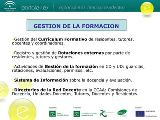Gestión del  Currículum Formativo  de residentes, tutores, docentes y coordinadores. Registro y gestión de  Rotaciones externas  por parte de residentes, tutores y gestores. Actividades de  Gestión de la formación  en CD y UD: guardias, rotaciones, evaluaciones, permisos…etc. Sistema de Información  sobre la docencia y evaluación.  Directorios de la Red Docente  en la CCAA: Comisiones de Docencia, Unidades Docentes, Tutores, Docentes y Residentes. GESTION DE LA FORMACION 