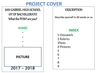 PROJECT COVER
SAN GABRIEL HIGH SCHOOL
1STOF BACHILLERATO
What the POW! are you?
NAMES
-
-
-
-
2017 - 2018
DESCRIPTION
Describe yourself in 80 words or so
INDEX
1 Classwork
2 Rubrics
3Tests
4 Pictures
5
6
7
8
9
PICTURE
 
