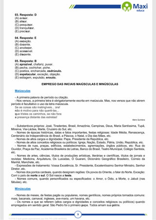 9
03. Resposta: D
(A) avisar.
(B) alisar.
(C) pesquisar.
(D) tranquilizar.
(E) precisar.
04. Resposta: E
(A) exceção.
(B) docente.
(C) anoitecer.
(D) acessível.
(E) discente.
05. Resposta: B
(A) aprazível, chafariz, puxar.
(B) pecha, cochichar, piche.
(C) poetiza, encharcada, esdrúxulo.
(D) espetacular, exceção, objeção.
(E) estiagem, expulsão, enxuto.
EMPREGO DAS INICIAIS MAIÚSCULAS E MINÚSCULAS
Maiúsculas
- A primeira palavra de período ou citação.
- Nos versos, a primeira letra é obrigatoriamente escrita em maiúscula. Mas, nos versos que não abrem
período é facultativo o uso da letra maiúscula.
Se as coisas são inatingíveis... ora!
não é motivo para não querê-las...
que tristes os caminhos, se não fora
a presença distante das estrelas!
Mario Quintana
- Substantivos próprios: José, Tiradentes, Brasil, Amazônia, Campinas, Deus, Maria Santíssima, Tupã,
Minerva, Via-Láctea, Marte, Cruzeiro do Sul, etc.
- Nomes de épocas históricas, datas e fatos importantes, festas religiosas: Idade Média, Renascença,
Centenário da Independência do Brasil, a Páscoa, o Natal, o Dia das Mães, etc.
- Nomes de altos cargos e dignidades: Papa, Presidente da República, etc.
- Nomes de altos conceitos religiosos ou políticos: Igreja, Nação, Estado, Pátria, União, República, etc.
- Nomes de ruas, praças, edifícios, estabelecimentos, agremiações, órgãos públicos, etc: Rua do
Ouvidor, Praça da Paz, Academia Brasileira de Letras, Banco do Brasil, Teatro Municipal, Colégio Santista,
etc.
- Nomes de artes, ciências, títulos de produções artísticas, literárias e científicas, títulos de jornais e
revistas: Medicina, Arquitetura, Os Lusíadas, O Guarani, Dicionário Geográfico Brasileiro, Correio da
Manhã, Manchete, etc.
- Expressões de tratamento: Vossa Excelência, Sr. Presidente, Excelentíssimo Senhor Ministro, Senhor
Diretor, etc.
- Nomes dos pontos cardeais, quando designam regiões: Os povos do Oriente, o falar do Norte. Exceção:
Corri o país de norte a sul. O Sol nasce a leste.
- Nomes comuns, quando personificados ou especificados: o Amor, o Ódio, a Morte, o Jabuti (nas
fábulas), etc.
Minúsculas
- Nomes de meses, de festas pagãs ou populares, nomes gentílicos, nomes próprios tornados comuns:
maia, bacanais, carnaval, ingleses, ave-maria, um havana, etc.
- Os nomes a que se referem (altos cargos e dignidades e conceitos religiosos ou políticos) quando
empregados em sentido geral: São Pedro foi o primeiro papa. Todos amam sua pátria.
1712729 E-book gerado especialmente para WALTER JOSE MOREIRA
 