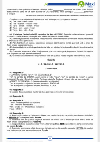 99
uma câmera, mas quando não existem câmeras, todos __________ até mim e me dizem. Jules Bianchi
bateu com seu carro em um trator durante um GP, aquaplanou e não conseguiu __________para evitar
o choque.
(http://espn.uol.com.br/noticia/603278_pai-diz-que-pilotos-da-f-1-temmedo-de-falar-a-verdade-sobre-o-acidente-fatal-de-bianchi)
Complete com a sequência de verbos que está no tempo, modo e pessoa corretos:
(A) Tem – tem – vem - freiar
(B) Tem – tiveram – vieram - frear
(C) Teve – tinham – vinham – frenar
(D) Teve – tem – veem – freiar
(E) Teve – têm – vêm – frear
05. (Prefeitura Florianópolis/SC - Auxiliar de Sala - FEPESE) Assinale a alternativa em que está
correta a correlação entre os tempos e os modos verbais nas frases abaixo.
(A) A entonação correta ao falarmos colabora com o entendimento que o outro tem do assunto tratado
e reforçaria a nossa persuasão.
(B) Para falar bem em público, organize as ideias de acordo com o tempo que você terá e, antes de
falar, ensaie sua apresentação.
(C) A capacidade de os adolescentes virem a falar em público, teria dependido dos bons ensinamentos
da escola.
(D) Quem vier a comparar a fala dos jovens de hoje com os da geração passada, haveria de concluir
que os jovens de hoje leem muito menos.
(E) O contato visual também é importante ao falar em público. Passa empatia e envolveria o outro.
Gabarito
01.D / 02.C / 03.D / 04.E / 05.B
Comentários
01. Resposta: D
FLEXÃO DO VERBO TER: " Tem casamentos [...]"
TER no sentido de EXISTIR. Assim como o verbo “haver”, “ter”, no sentido de “existir”, é verbo
impessoal. Ou seja, não admite sujeito. Por isso, não sofre flexão de número (não vai para o plural).
ACENTO DIFERENCIAL: [...] essas coisas têm significados!
Tem acompanha o sujeito na terceira pessoa do SINGULAR.
Têm acompanha o sujeito na terceira pessoa do PLURAL.
02. Resposta: C
O segredo dessa questão é manter as duas palavras no mesmo tempo verbal.
03. Resposta: D
04. Resposta: E
Teve - Pretérito perfeito do indicativo
Têm - Presente do Indicativo
Vêm - (verbo vir) – Presente do Indicativo
Frear - Infinitivo
05. Resposta: B
a) A entonação correta ao falarmos colabora com o entendimento que o outro tem do assunto tratado
e REFORÇA a nossa persuasão. Errada.
b) Para falar bem em público, organize as ideias de acordo com o tempo que você terá e, antes de
falar, ensaie sua apresentação. Gabarito
c) A capacidade de os adolescentes virem a falar em público, TEM dependido dos bons ensinamentos
da escola. Errado.
d) Quem vier a comparar a fala dos jovens de hoje com os da geração passada, HAVERÁ de concluir
que os jovens de hoje leem muito menos. Errada.
1712729 E-book gerado especialmente para WALTER JOSE MOREIRA
 