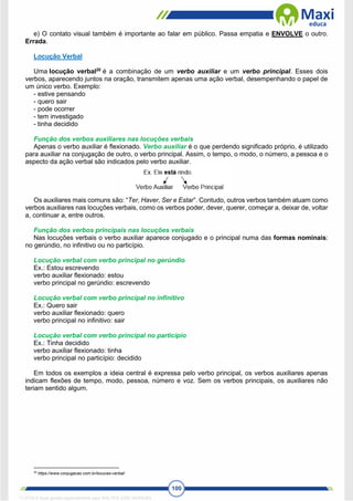 100
e) O contato visual também é importante ao falar em público. Passa empatia e ENVOLVE o outro.
Errada.
Locução Verbal
Uma locução verbal20
é a combinação de um verbo auxiliar e um verbo principal. Esses dois
verbos, aparecendo juntos na oração, transmitem apenas uma ação verbal, desempenhando o papel de
um único verbo. Exemplo:
- estive pensando
- quero sair
- pode ocorrer
- tem investigado
- tinha decidido
Função dos verbos auxiliares nas locuções verbais
Apenas o verbo auxiliar é flexionado. Verbo auxiliar é o que perdendo significado próprio, é utilizado
para auxiliar na conjugação de outro, o verbo principal. Assim, o tempo, o modo, o número, a pessoa e o
aspecto da ação verbal são indicados pelo verbo auxiliar.
Os auxiliares mais comuns são: “Ter, Haver, Ser e Estar”. Contudo, outros verbos também atuam como
verbos auxiliares nas locuções verbais, como os verbos poder, dever, querer, começar a, deixar de, voltar
a, continuar a, entre outros.
Função dos verbos principais nas locuções verbais
Nas locuções verbais o verbo auxiliar aparece conjugado e o principal numa das formas nominais:
no gerúndio, no infinitivo ou no particípio.
Locução verbal com verbo principal no gerúndio
Ex.: Estou escrevendo
verbo auxiliar flexionado: estou
verbo principal no gerúndio: escrevendo
Locução verbal com verbo principal no infinitivo
Ex.: Quero sair
verbo auxiliar flexionado: quero
verbo principal no infinitivo: sair
Locução verbal com verbo principal no particípio
Ex.: Tinha decidido
verbo auxiliar flexionado: tinha
verbo principal no particípio: decidido
Em todos os exemplos a ideia central é expressa pelo verbo principal, os verbos auxiliares apenas
indicam flexões de tempo, modo, pessoa, número e voz. Sem os verbos principais, os auxiliares não
teriam sentido algum.
20
https://www.conjugacao.com.br/locucao-verbal/
1712729 E-book gerado especialmente para WALTER JOSE MOREIRA
 