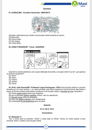 101
Questões
01. (CISSUL/MG - Condutor Socorrista - IBGP/2017)
Assinale a alternativa que contém uma locução verbal extraída do cartum.
(A) Não terão.
(B) Como andar.
(C) Vai chegar.
(D) Todos terão.
02. (CRQ 4ª REGIÃO/SP - Fiscal - QUADRIX)
Qual forma verbal substituiria, sem causar alteração de sentido, a locução verbal "vou ter", que aparece
no primeiro quadrinho?
(A) "terei".
(B) "teria".
(C) "tivera".
(D) "tenha".
(E) "tinha".
03. (Pref. João Pessoa/PB - Professor Língua Portuguesa - FGV) Uma locução verbal é o conjunto
formado por um verbo auxiliar + um verbo principal, este último sempre em forma nominal. Nas frases a
seguir as formas verbais sublinhadas constituem uma locução verbal, à exceção de uma. Assinale‐a.
(A) Todos podem entrar assim que chegarem.
(B) Se os grevistas querem trabalhar menos, não vou atendê‐los.
(C) Deixem entrar todos os atrasados.
(D) Elas não sabem cozinhar como antigamente.
(E) A plantação foi‐se expandindo para os lados
Gabarito
01.C / 02.A / 03.C
Comentários
01. Resposta: C
“Vai” o verbo está no presente, “Andar” o verbo está no infinito. Temos um verbo auxiliar e outro
principal. Assim, constitui uma locução verbal.
1712729 E-book gerado especialmente para WALTER JOSE MOREIRA
 