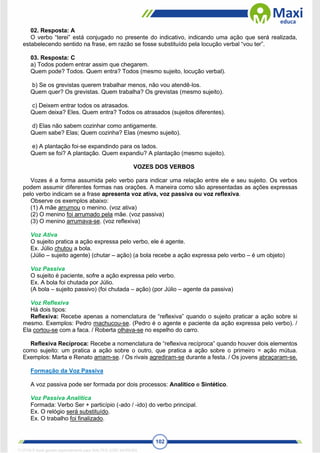 102
02. Resposta: A
O verbo “terei” está conjugado no presente do indicativo, indicando uma ação que será realizada,
estabelecendo sentido na frase, em razão se fosse substituído pela locução verbal “vou ter”.
03. Resposta: C
a) Todos podem entrar assim que chegarem.
Quem pode? Todos. Quem entra? Todos (mesmo sujeito, locução verbal).
b) Se os grevistas querem trabalhar menos, não vou atendê‐los.
Quem quer? Os grevistas. Quem trabalha? Os grevistas (mesmo sujeito).
c) Deixem entrar todos os atrasados.
Quem deixa? Eles. Quem entra? Todos os atrasados (sujeitos diferentes).
d) Elas não sabem cozinhar como antigamente.
Quem sabe? Elas; Quem cozinha? Elas (mesmo sujeito).
e) A plantação foi‐se expandindo para os lados.
Quem se foi? A plantação. Quem expandiu? A plantação (mesmo sujeito).
VOZES DOS VERBOS
Vozes é a forma assumida pelo verbo para indicar uma relação entre ele e seu sujeito. Os verbos
podem assumir diferentes formas nas orações. A maneira como são apresentadas as ações expressas
pelo verbo indicam se a frase apresenta voz ativa, voz passiva ou voz reflexiva.
Observe os exemplos abaixo:
(1) A mãe arrumou o menino. (voz ativa)
(2) O menino foi arrumado pela mãe. (voz passiva)
(3) O menino arrumava-se. (voz reflexiva)
Voz Ativa
O sujeito pratica a ação expressa pelo verbo, ele é agente.
Ex. Júlio chutou a bola.
(Júlio – sujeito agente) (chutar – ação) (a bola recebe a ação expressa pelo verbo – é um objeto)
Voz Passiva
O sujeito é paciente, sofre a ação expressa pelo verbo.
Ex. A bola foi chutada por Júlio.
(A bola – sujeito passivo) (foi chutada – ação) (por Júlio – agente da passiva)
Voz Reflexiva
Há dois tipos:
Reflexiva: Recebe apenas a nomenclatura de “reflexiva” quando o sujeito praticar a ação sobre si
mesmo. Exemplos: Pedro machucou-se. (Pedro é o agente e paciente da ação expressa pelo verbo). /
Ela cortou-se com a faca. / Roberta olhava-se no espelho do carro.
Reflexiva Recíproca: Recebe a nomenclatura de “reflexiva recíproca” quando houver dois elementos
como sujeito: um pratica a ação sobre o outro, que pratica a ação sobre o primeiro = ação mútua.
Exemplos: Marta e Renato amam-se. / Os rivais agrediram-se durante a festa. / Os jovens abraçaram-se.
Formação da Voz Passiva
A voz passiva pode ser formada por dois processos: Analítico e Sintético.
Voz Passiva Analítica
Formada: Verbo Ser + particípio (-ado / -ido) do verbo principal.
Ex. O relógio será substituído.
Ex. O trabalho foi finalizado.
1712729 E-book gerado especialmente para WALTER JOSE MOREIRA
 