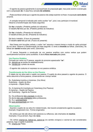 103
- O agente da passiva geralmente é acompanhado da preposição por, mas pode ocorrer a construção
com a preposição de: A casa ficou cercada de soldados.
- Pode acontecer ainda que o agente da passiva não esteja explícito na frase: A exposição será aberta
amanhã.
- A variação temporal é indicada pelo verbo auxiliar “ser”, pois o seu particípio é invariável.
Observe a transformação das frases seguintes:
Ele fez o trabalho. (Pretérito perfeito do indicativo)
O trabalho foi feito por ele. (Pretérito perfeito do indicativo)
Ele faz o trabalho. (Presente do indicativo)
O trabalho é feito por ele. (Presente do indicativo)
Ele fará o trabalho. (Futuro do presente)
O trabalho será feito por ele. (Futuro do presente)
- Nas frases com locuções verbais, o verbo “ser” assume o mesmo tempo e modo do verbo principal
da voz ativa. Observe a transformação da frase seguinte: O vento ia levando as folhas. (Gerúndio); As
folhas iam sendo levadas pelo vento. (Gerúndio)
- É menos frequente a construção da voz passiva analítica com outros verbos que podem
eventualmente funcionar como auxiliares: A aluna ficou marcada pela piada.
Voz Passiva Sintética
Formado por verbo na 3ª pessoa, seguido do pronome apassivador “se”:
Ex. Abriram-se as portas do estabelecimento.
Ex. Vendeu-se o prédio da escola.
- O agente não costuma vir expresso na voz passiva sintética.
Transformação da Voz Ativa na Voz Passiva
O objeto da voz ativa será o sujeito voz passiva. O sujeito da ativa passará a agente da passiva. O
verbo assumirá a forma passiva, conservando-se o tempo verbal.
Ex. Gutenberg inventou a imprensa. (Voz Ativa)
Gutenberg – sujeito da Ativa
a imprensa – Objeto Direto
Ex. A imprensa foi inventada por Gutenberg (Voz Passiva)
A imprensa – Sujeito da Passiva
por Gutenberg – Agente da Passiva
Ex. Os professores têm orientado os alunos.
Os alunos têm sido orientados pelos professores.
Ex. Eu o acompanharei.
Ele será acompanhado por mim.
Observações:
- Quando o sujeito da voz ativa for indeterminado, não haverá complemento agente na passiva.
Exemplo: Enganaram-nos - Fomos enganados
- Os verbos que não são ativos nem passivos ou reflexivos, são chamados de neutros.
Exemplos: O suco é bom; Aqui não neva.
- Os verbos chamar-se, batizar-se, operar-se (no sentido cirúrgico) e vacinar-se são considerados
passivos, logo o sujeito é paciente.
Ex. Chamo-me Felipe.
1712729 E-book gerado especialmente para WALTER JOSE MOREIRA
 