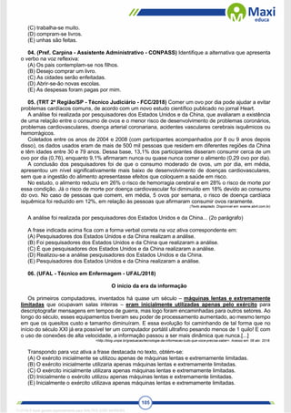 105
(C) trabalha-se muito.
(D) compram-se livros.
(E) unhas são feitas.
04. (Pref. Carpina - Assistente Administrativo - CONPASS) Identifique a alternativa que apresenta
o verbo na voz reflexiva:
(A) Os pais contemplam-se nos filhos.
(B) Desejo comprar um livro.
(C) As cidades serão enfeitadas.
(D) Abrir-se-ão novas escolas.
(E) As despesas foram pagas por mim.
05. (TRT 2ª Região/SP - Técnico Judiciário - FCC/2018) Comer um ovo por dia pode ajudar a evitar
problemas cardíacos comuns, de acordo com um novo estudo científico publicado no jornal Heart.
A análise foi realizada por pesquisadores dos Estados Unidos e da China, que avaliaram a existência
de uma relação entre o consumo de ovos e o menor risco de desenvolvimento de problemas coronários,
problemas cardiovasculares, doença arterial coronariana, acidentes vasculares cerebrais isquêmicos ou
hemorrágicos.
Coletados entre os anos de 2004 e 2008 (com participantes acompanhados por 8 ou 9 anos depois
disso), os dados usados eram de mais de 500 mil pessoas que residem em diferentes regiões da China
e têm idades entre 30 e 79 anos. Dessa base, 13,1% dos participantes disseram consumir cerca de um
ovo por dia (0,76), enquanto 9,1% afirmaram nunca ou quase nunca comer o alimento (0,29 ovo por dia).
A conclusão dos pesquisadores foi de que o consumo moderado de ovos, um por dia, em média,
apresentou um nível significativamente mais baixo de desenvolvimento de doenças cardiovasculares,
sem que a ingestão do alimento apresentasse efeitos que coloquem a saúde em risco.
No estudo, o alimento reduziu em 26% o risco de hemorragia cerebral e em 28% o risco de morte por
essa condição. Já o risco de morte por doença cardiovascular foi diminuído em 18% devido ao consumo
do ovo. No caso de pessoas que comem, em média, 5 ovos por semana, o risco de doença cardíaca
isquêmica foi reduzido em 12%, em relação às pessoas que afirmaram consumir ovos raramente.
(Texto adaptado. Disponível em: exame.abril.com.br)
A análise foi realizada por pesquisadores dos Estados Unidos e da China... (2o parágrafo)
A frase indicada acima fica com a forma verbal correta na voz ativa correspondente em:
(A) Pesquisadores dos Estados Unidos e da China realizam a análise.
(B) Foi pesquisadores dos Estados Unidos e da China que realizaram a análise.
(C) É que pesquisadores dos Estados Unidos e da China realizaram a análise.
(D) Realizou-se a análise pesquisadores dos Estados Unidos e da China.
(E) Pesquisadores dos Estados Unidos e da China realizaram a análise.
06. (UFAL - Técnico em Enfermagem - UFAL/2018)
O início da era da informação
Os primeiros computadores, inventados há quase um século – máquinas lentas e extremamente
limitadas que ocupavam salas inteiras – eram inicialmente utilizadas apenas pelo exército para
descriptografar mensagens em tempos de guerra, mas logo foram encaminhadas para outros setores. Ao
longo do século, esses equipamentos tiveram seu poder de processamento aumentado, ao mesmo tempo
em que os quesitos custo e tamanho diminuíram. E essa evolução foi caminhando de tal forma que no
início do século XXI já era possível ter um computador portátil ultrafino pesando menos de 1 quilo! E com
o uso de conexões de alta velocidade, a informação passou a ser mais dinâmica que nunca.[...]
<http://blog.unipe.br/graduacao/tecnologia-da-informacao-tudo-que-voce-precisa-saber>. Acesso em: 08 abr. 2018.
Transpondo para voz ativa a frase destacada no texto, obtém-se:
(A) O exército inicialmente se utilizou apenas de máquinas lentas e extremamente limitadas.
(B) O exército inicialmente utilizaria apenas máquinas lentas e extremamente limitadas.
(C) O exército inicialmente utilizara apenas máquinas lentas e extremamente limitadas.
(D) Inicialmente o exército utilizou apenas máquinas lentas e extremamente limitadas.
(E) Inicialmente o exército utilizava apenas máquinas lentas e extremamente limitadas.
1712729 E-book gerado especialmente para WALTER JOSE MOREIRA
 