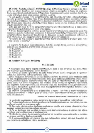 106
07. (TJ/AL - Analista Judiciário - FGV/2018) A Copa do Mundo da Rússia só começa no dia 22 de
junho, mas a febre dos álbuns com os jogadores das seleções já se espalhou e chegou até ao plenário
de uma assembleia legislativa brasileira. O flagrante de dois assessores trocando figurinhas durante uma
sessão foi divulgado pelas redes sociais e a cena se espalhou.
No post, que teve mais de 16 mil compartilhamentos e 26 mil curtidas no Twitter, o internauta chega a
especular que seriam deputados, mas a direção da casa esclareceu tratarem-se de assessores. “Votação
importante hoje (19/02) e os deputados ao invés de estarem trabalhando e fazendo jus ao salário superior
a 25 mil reais, estão trocando e colando figurinha da Copa do Mundo em meio à votação. Se eu falasse,
ninguém acreditaria”, diz o post.
Outro post com mais de 40 mil compartilhamentos traz um vídeo mostrando que a troca ocorreu
enquanto uma deputada discursava sobre uma proposta.
A direção da casa legislativa confirmou que as imagens foram feitas durante a sessão da quarta feira
e esclareceu que elas mostram dois “assessores de deputados” trocando figurinhas durante a sessão. “O
comportamento não é justificável. Os gabinetes dos deputados aos quais os assessores pertencem, já
foram informados, e cabe aos parlamentares decidir como proceder”. (adaptado)
“O flagrante de dois assessores trocando figurinhas durante uma sessão foi divulgado pelas redes
sociais e a cena se espalhou”.
O segmento “foi divulgado pelas redes sociais” do texto é exemplo de voz passiva; se a mesma frase
fosse colocada na voz ativa, a forma verbal adequada seria:
(A) divulgaram;
(B) divulgaram-se;
(C) divulgou-se;
(D) divulgam-se;
(E) divulga-se.
08. (SABESP - Advogado - FCC/2018)
Usos da razão
A imaginação, o que dizer a respeito dela? Meus livros estão aí para provar que eu a tenho. Mas é
uma imaginação que está sempre a serviço da razão.
Ou melhor: que aceita a prevalência da razão. Posso formular assim: a imaginação é o ponto de
partida, mas o caminho a partir daí pertence à razão.
Somos nós que nos afirmamos, por oposição ao comportamento dos animais, seres dotados de razão;
por isso, não posso aceitar (e aí entra uma questão ética) que a razão seja usada contra a razão. Nesse
sentido, uma razão que não é conservadora da vida, uma razão que não defende a vida, uma razão que
(pondo a coisa num terreno mais prático, mais imediato) não se orienta para dignificar a vida humana,
para respeitá-la, muito simplesmente para alimentar o corpo, para defender da doença, para defender de
tudo o que há de negativo e que nos cerca, e que desgraçadamente é também produto da razão, é uma
razão de que se faz um mau uso.
Se o homem é um ser racional e usa a razão contra si mesmo – um contra si mesmo representado
pelos seus semelhantes −, então de que é que serve a razão? Se ela não serve à ética, ela se transforma
numa arma destrutiva.
(SARAMAGO, José. As palavras de Saramago. São Paulo: Companhia das Letras, 2010, p. 134/135)
Há construção na voz passiva e pleno atendimento às normas de concordância verbal na frase:
(A) Precisamos defender-nos de toda e qualquer manifestação negativa do que nos rodeiam, mas para
isso faz-se necessário o emprego da razão.
(B) Se a razão não nos protege das forças negativas que constitui uma ameaça, não poderiam haver
quaisquer vantagens em sermos criaturas racionais.
(C) Ao ser dignificada pelo uso ético da razão, a vida dos homens alcança o patamar mais alto da
caminhada empreendida em sua arriscada aventura.
(D) Não são dos hábitos dos bons escritores dispensar por completo o concurso da razão, se começam
um romance valendo-se da plena imaginação.
(E) É na inseparabilidade entre razão e ética que muitos autores confiam, para que despontem em
seus romances a exaltação dos valores que contam.
1712729 E-book gerado especialmente para WALTER JOSE MOREIRA
 
