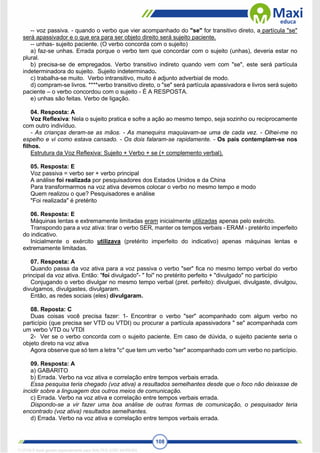108
-- voz passiva. - quando o verbo que vier acompanhado do "se" for transitivo direto, a partícula "se"
será apassivador e o que era para ser objeto direito será sujeito paciente.
-- unhas- sujeito paciente. (O verbo concorda com o sujeito)
a) faz-se unhas. Errada porque o verbo tem que concordar com o sujeito (unhas), deveria estar no
plural.
b) precisa-se de empregados. Verbo transitivo indireto quando vem com "se", este será partícula
indeterminadora do sujeito. Sujeito indeterminado.
c) trabalha-se muito. Verbo intransitivo, muito é adjunto adverbial de modo.
d) compram-se livros. ****verbo transitivo direto, o "se" será partícula apassivadora e livros será sujeito
paciente – o verbo concordou com o sujeito - É A RESPOSTA.
e) unhas são feitas. Verbo de ligação.
04. Resposta: A
Voz Reflexiva: Nela o sujeito pratica e sofre a ação ao mesmo tempo, seja sozinho ou reciprocamente
com outro indivíduo.
- As crianças deram-se as mãos. - As manequins maquiavam-se uma de cada vez. - Olhei-me no
espelho e vi como estava cansado. - Os dois falaram-se rapidamente. - Os pais contemplam-se nos
filhos.
Estrutura da Voz Reflexiva: Sujeito + Verbo + se (+ complemento verbal).
05. Resposta: E
Voz passiva = verbo ser + verbo principal
A análise foi realizada por pesquisadores dos Estados Unidos e da China
Para transformarmos na voz ativa devemos colocar o verbo no mesmo tempo e modo
Quem realizou o que? Pesquisadores e análise
"Foi realizada" é pretérito
06. Resposta: E
Máquinas lentas e extremamente limitadas eram inicialmente utilizadas apenas pelo exército.
Transpondo para a voz ativa: tirar o verbo SER, manter os tempos verbais - ERAM - pretérito imperfeito
do indicativo.
Inicialmente o exército utilizava (pretérito imperfeito do indicativo) apenas máquinas lentas e
extremamente limitadas.
07. Resposta: A
Quando passa da voz ativa para a voz passiva o verbo "ser" fica no mesmo tempo verbal do verbo
principal da voz ativa. Então: "foi divulgado"- " foi" no pretérito perfeito + "divulgado" no particípio
Conjugando o verbo divulgar no mesmo tempo verbal (pret. perfeito): divulguei, divulgaste, divulgou,
divulgamos, divulgastes, divulgaram.
Então, as redes sociais (eles) divulgaram.
08. Reposta: C
Duas coisas você precisa fazer: 1- Encontrar o verbo "ser" acompanhado com algum verbo no
particípio (que precisa ser VTD ou VTDI) ou procurar a partícula apassivadora " se" acompanhada com
um verbo VTD ou VTDI
2- Ver se o verbo concorda com o sujeito paciente. Em caso de dúvida, o sujeito paciente seria o
objeto direto na voz ativa
Agora observe que só tem a letra "c" que tem um verbo "ser" acompanhado com um verbo no particípio.
09. Resposta: A
a) GABARITO
b) Errada. Verbo na voz ativa e correlação entre tempos verbais errada.
Essa pesquisa teria chegado (voz ativa) a resultados semelhantes desde que o foco não deixasse de
incidir sobre a linguagem dos outros meios de comunicação.
c) Errada. Verbo na voz ativa e correlação entre tempos verbais errada.
Dispondo-se a vir fazer uma boa análise de outras formas de comunicação, o pesquisador teria
encontrado (voz ativa) resultados semelhantes.
d) Errada. Verbo na voz ativa e correlação entre tempos verbais errada.
1712729 E-book gerado especialmente para WALTER JOSE MOREIRA
 