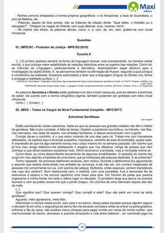 10
- Nomes comuns antepostos a nomes próprios geográficos: o rio Amazonas, a baía de Guanabara, o
pico da Neblina, etc.
- Palavras, depois de dois pontos, não se tratando de citação direta: “Qual deles: o hortelão ou o
advogado?”; “Chegam os magos do Oriente, com suas dádivas: ouro, incenso, mirra”.
- No interior dos títulos, as palavras átonas, como: o, a, com, de, em, sem, grafam-se com inicial
minúscula.
Questões
01. (MPE/SC - Promotor de Justiça - MPE/SC/2019)
Excerto 6
“[...] O jurídico aparece sempre na forma de linguagem textual, mais precisamente, na maneira verbal
escrita, o que outorga maior estabilidade às relações deônticas entre os sujeitos das relações. Como tal,
as Ciências da Linguagem, particularmente a Semiótica, desempenham papel decisivo para a
investigação do objeto Direito. E, se pensarmos também na afirmação de Flusser, segundo a qual a língua
é constitutiva da realidade, ficaremos autorizados a dizer que a linguagem (língua) do Direito cria, forma
e propaga a realidade jurídica. [...]”
CARVALHO, Paulo Barros. O legislador como poeta: alguns apontamentos sobre a teoria flusseriana aplicados ao Direito. IN: PINTO, Rosalice; CABRAL, Ana
Lúcia Tinoco;
RODRIGUES, Maria das Graças Soares (Orgs.). Linguagem e direito: perspectivas teóricas e práticas. São Paulo: Contexto, 2019. p. 25. [fragmento]
As palavras Semiótica e Direito estão grafadas com letra inicial maiúscula, pois se referem a domínios
do saber. De acordo com a norma ortográfica vigente, também poderiam ser grafadas com letra inicial
minúscula.
Certo ( ) Errado ( )
02. (MGS – Todos os Cargos de Nível Fundamental Completo - IBFC/2017)
Estranhas Gentilezas
(Ivan Angelo)
Estão acontecendo coisas estranhas. Sabe-se que as pessoas nas grandes cidades não têm o hábito
da gentileza. Não é por ruindade, é falta de tempo. Gastam a paciência nos ônibus, no trânsito, nas filas,
nos mercados, nas salas de espera, nos embates familiares, e depois economizam com a gente.
Comigo dá-se o contrário, é o que estou notando de uns dias para cá. Tratam-me com inquietante
delicadeza. Já captava aqui e ali sinais suspeitos, imprecisos, ventinho de asas de borboleta, quase nada.
A impressão de que há algo estranho tomou meu corpo mesmo foi na semana passada. Um vizinho que
já fora meu amigo telefonou-me desfazendo o engano que nos afastava, intriga de pessoa que nem
conheço e que afinal resolvera esclarecer tudo. Difícil reconstruir a amizade, mas a inimizade morria ali.
Como disse, eu vinha desconfiando tenuemente de algumas amabilidades. O episódio do vizinho fez
surgir em meu espírito a hipótese de uma trama, que já mobilizava até pessoas distantes. E as próximas?
Tenho reparado. As próximas telefonam amáveis, sem motivo. Durante o telefonema fico aguardando
o assunto que estaria embrulhado nos enfeites da conversa, e ele não sai. Um número inesperado de
pessoas me cumprimenta na rua, com acenos de cabeça. Mulheres, antes esquivas, sorriem transitáveis
nas ruas dos Jardins1. Num restaurante caro, o maître2, com uma piscadela, fura a demorada fila de
executivos à espera e me arruma rapidinho uma mesa para dois. Um homem de pasta que parecia
impaciente à minha frente me cede o último lugar no elevador. O jornaleiro larga sua banca na avenida
Sumaré e vem ao prédio avisar-me que o jornal chegou. Os vizinhos de cima silenciam depois das dez
da noite.
[...]
Que significa isso? Que querem comigo? Que complô é este? Que vão pedir em troca de tanta
gentileza?
Aguardo, meio apreensivo, meio feliz.
Interrompo a crônica nesse ponto, saio para ir ao banco, desço pelas escadas porque alguém segura
o elevador lá em cima, o segurança do banco faz-me esvaziar os bolsos antes de entrar na porta giratória,
enfrento a fila do caixa, não aceitam meus cheques para pagar contas em nome de minha mulher, saio
mal-humorado do banco, atravesso a avenida arriscando a vida entre bólidos3 , um caminhão joga-me
1712729 E-book gerado especialmente para WALTER JOSE MOREIRA
 