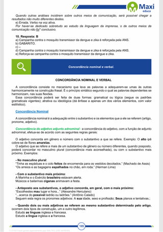 109
Quando outras análises incidirem sobre outros meios de comunicação, será possível chegar a
resultados não muito diferentes destes.
e) Errada. Verbo na voz ativa.
Por haver-se dedicado sobretudo ao estudo da linguagem da imprensa, o de outros meios de
comunicação não foi* conclusivo.
10. Resposta: B
a) Campanha contra o mosquito transmissor da dengue e zika é reforçada pela ANS.
b) GABARITO.
c) –
d) Campanha contra o mosquito transmissor da dengue e zika é reforçada pela ANS.
e) Reforça-se campanha contra o mosquito transmissor da dengue e zika.
CONCORDÂNCIA NOMINAL E VERBAL
A concordância consiste no mecanismo que leva as palavras a adequarem-se umas às outras
harmonicamente na construção frasal. É o princípio sintático segundo o qual as palavras dependentes se
harmonizam, nas suas flexões.
Essa concordância poderá ser feita de duas formas: gramatical ou lógica (segue os padrões
gramaticais vigentes); atrativa ou ideológica (dá ênfase a apenas um dos vários elementos, com valor
estilístico).
Concordância Nominal
A concordância nominal é a adequação entre o substantivo e os elementos que a ele se referem (artigo,
pronome, adjetivo).
Concordância do adjetivo adjunto adnominal - a concordância do adjetivo, com a função de adjunto
adnominal, efetua-se de acordo com as seguintes regras gerais:
O adjetivo concorda em gênero e número com o substantivo a que se refere. Exemplo: O alto ipê
cobre-se de flores amarelas.
O adjetivo que se refere a mais de um substantivo de gênero ou número diferentes, quando posposto,
poderá concordar no masculino plural (concordância mais aconselhada), ou com o substantivo mais
próximo. Exemplos:
- No masculino plural:
“Tinha as espáduas e o colo feitos de encomenda para os vestidos decotados.” (Machado de Assis)
“Os arreios e as bagagens espalhados no chão, em roda.” (Herman Lima)
- Com o substantivo mais próximo:
A Marinha e o Exército brasileiro estavam alerta.
Músicos e bailarinas ciganas animavam a festa.
- Anteposto aos substantivos, o adjetivo concorda, em geral, com o mais próximo:
“Escolhestes mau lugar e hora...” (Alexandre Herculano)
“...acerca do possível ladrão ou ladrões.” (Antônio Calado)
Seguem esta regra os pronomes adjetivos: A sua idade, sexo e profissão; Seus planos e tentativas.;
- Quando dois ou mais adjetivos se referem ao mesmo substantivo determinado pelo artigo,
ocorrem dois tipos de construção, um e outro legítimos.
Estudo as línguas inglesa e francesa.
Estudo a língua inglesa e a francesa.
Concordância nominal e verbal.
1712729 E-book gerado especialmente para WALTER JOSE MOREIRA
 