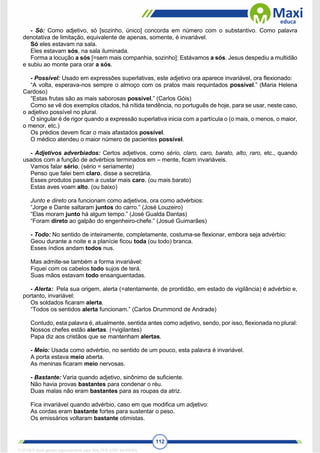 112
- Só: Como adjetivo, só [sozinho, único] concorda em número com o substantivo. Como palavra
denotativa de limitação, equivalente de apenas, somente, é invariável.
Só eles estavam na sala.
Eles estavam sós, na sala iluminada.
Forma a locução a sós [=sem mais companhia, sozinho]: Estávamos a sós. Jesus despediu a multidão
e subiu ao monte para orar a sós.
- Possível: Usado em expressões superlativas, este adjetivo ora aparece invariável, ora flexionado:
“A volta, esperava-nos sempre o almoço com os pratos mais requintados possível.” (Maria Helena
Cardoso)
“Estas frutas são as mais saborosas possível.” (Carlos Góis)
Como se vê dos exemplos citados, há nítida tendência, no português de hoje, para se usar, neste caso,
o adjetivo possível no plural.
O singular é de rigor quando a expressão superlativa inicia com a partícula o (o mais, o menos, o maior,
o menor, etc.)
Os prédios devem ficar o mais afastados possível.
O médico atendeu o maior número de pacientes possível.
- Adjetivos adverbiados: Certos adjetivos, como sério, claro, caro, barato, alto, raro, etc., quando
usados com a função de advérbios terminados em – mente, ficam invariáveis.
Vamos falar sério. (sério = seriamente)
Penso que falei bem claro, disse a secretária.
Esses produtos passam a custar mais caro. (ou mais barato)
Estas aves voam alto. (ou baixo)
Junto e direto ora funcionam como adjetivos, ora como advérbios:
“Jorge e Dante saltaram juntos do carro.” (José Louzeiro)
“Elas moram junto há algum tempo.” (José Gualda Dantas)
“Foram direto ao galpão do engenheiro-chefe.” (Josué Guimarães)
- Todo: No sentido de inteiramente, completamente, costuma-se flexionar, embora seja advérbio:
Geou durante a noite e a planície ficou toda (ou todo) branca.
Esses índios andam todos nus.
Mas admite-se também a forma invariável:
Fiquei com os cabelos todo sujos de terá.
Suas mãos estavam todo ensanguentadas.
- Alerta: Pela sua origem, alerta (=atentamente, de prontidão, em estado de vigilância) é advérbio e,
portanto, invariável:
Os soldados ficaram alerta.
“Todos os sentidos alerta funcionam.” (Carlos Drummond de Andrade)
Contudo, esta palavra é, atualmente, sentida antes como adjetivo, sendo, por isso, flexionada no plural:
Nossos chefes estão alertas. (=vigilantes)
Papa diz aos cristãos que se mantenham alertas.
- Meio: Usada como advérbio, no sentido de um pouco, esta palavra é invariável.
A porta estava meio aberta.
As meninas ficaram meio nervosas.
- Bastante: Varia quando adjetivo, sinônimo de suficiente.
Não havia provas bastantes para condenar o réu.
Duas malas não eram bastantes para as roupas da atriz.
Fica invariável quando advérbio, caso em que modifica um adjetivo:
As cordas eram bastante fortes para sustentar o peso.
Os emissários voltaram bastante otimistas.
1712729 E-book gerado especialmente para WALTER JOSE MOREIRA
 