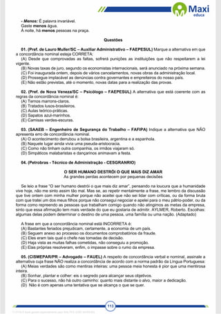 113
- Menos: É palavra invariável.
Gaste menos água.
À noite, há menos pessoas na praça.
Questões
01. (Pref. de Lauro Muller/SC – Auxiliar Administrativo – FAEPESUL) Marque a alternativa em que
a concordância nominal esteja CORRETA:
(A) Desde que comprovadas as faltas, sofrerá punições as instituições que não respeitarem a lei
vigente.
(B) Novas taxas de juro, segundo os economistas internacionais, será anunciado na próxima semana.
(C) Foi inaugurada ontem, depois de vários cancelamentos, novas obras da administração local.
(D) Prossegue implacável as denúncias contra governantes e empreiteiros do nosso país.
(E) Não estão previstas, até o momento, novas datas para a realização das provas.
02. (Pref. de Nova Veneza/SC – Psicólogo – FAEPESUL) A alternativa que está coerente com as
regras da concordância nominal é:
(A) Ternos marrons-claros.
(B) Tratados lusos-brasileiros.
(C) Aulas teórico-práticas.
(D) Sapatos azul-marinhos.
(E) Camisas verdes-escuras.
03. (SAAEB – Engenheiro de Segurança do Trabalho – FAFIPA) Indique a alternativa que NÃO
apresenta erro de concordância nominal.
(A) O acontecimento derrubou a bolsa brasileira, argentina e a espanhola.
(B) Naquele lugar ainda vivia uma pseuda-aristocracia.
(C) Como não tinham outra companhia, os irmãos viajaram só.
(D) Simpáticos malabaristas e dançarinos animavam a festa.
04. (Petrobras - Técnico de Administração - CESGRANRIO)
O SER HUMANO DESTRÓI O QUE MAIS DIZ AMAR
As grandes perdas acontecem por pequenas decisões
Se leio a frase “O ser humano destrói o que mais diz amar”, pensando na loucura que a humanidade
vive hoje, não me sinto assim tão mal. Mas se, ao repetir mentalmente a frase, me lembro da discussão
que tive ontem com minha mulher porque não aceitei que não sei lidar com críticas, ou da forma bruta
com que tratei um dos meus filhos porque não consegui negociar e apelei para o meu pátrio-poder, ou da
forma como repreendo as pessoas que trabalham comigo quando não atingimos as metas da empresa,
sinto que essa afirmação tem mais verdade do que eu gostaria de admitir. AYLMER, Roberto. Escolhas:
algumas delas podem determinar o destino de uma pessoa, uma família ou uma nação. (Adaptado)
A frase em que a concordância nominal está INCORRETA é:
(A) Bastantes feriados prejudicam, certamente, a economia de um país.
(B) Seguem anexo ao processo os documentos comprobatórios da fraude.
(C) Eles eram tais qual o chefe nas tomadas de decisão.
(D) Haja vista as muitas falhas cometidas, não conseguiu a promoção.
(E) Elas próprias resolveram, enfim, o impasse sobre o rumo da empresa.
05. (CISMEPAR/PR – Advogado – FAUEL) A respeito de concordância verbal e nominal, assinale a
alternativa cuja frase NÃO realiza a concordância de acordo com a norma padrão da Língua Portuguesa:
(A) Meias verdades são como mentiras inteiras: uma pessoa meia honesta é pior que uma mentirosa
inteira.
(B) Sonhar, plantar e colher: eis o segredo para alcançar seus objetivos.
(C) Para o sucesso, não há outro caminho: quanto mais distante o alvo, maior a dedicação.
(D) Não é com apenas uma tentativa que se alcança o que se quer.
1712729 E-book gerado especialmente para WALTER JOSE MOREIRA
 