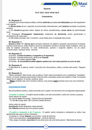 114
Gabarito
01.E / 02.C / 03.D / 04.B / 05.A
Comentários
01. Resposta: E
a) Desde que comprovadas as faltas, sofrerá (sofrerão) punições as instituições que não respeitarem
a lei vigente.
b) Novas taxas de juro, segundo os economistas internacionais, será (serão)anunciadas na próxima
semana.
c) Foi (foram)inaugurada ontem, depois de vários cancelamentos, novas obras da administração
local.
d) Prossegue (Prosseguem implacáveis) implacável as denúncias contra governantes e
empreiteiros do nosso país.
e) Não estão previstas, até o momento, novas datas para a realização das provas.
02. Resposta: C
Quanto à letra "e", tem-se que o primeiro elemento do adjetivo composto permanecerá invariável:
Camisa verde-escura, então observe: plural do substantivo camisa é camisas verde é adjetivo, como se
trata de adjetivo composto, no caso verde-escura, apenas o segundo adjetivo, vai ao plural.
Ficando assim: Camisas verde - escuras.
03. Resposta: D
a) Errado - A bolsa brasileira, A argentina e A espanhola
b) Errado - Pseuda-aristocracia, deveria ser Pseudo
c) Errado - Os irmãos viajaram Sós.
d) Correta - A concordância deste adjetivo poderá ser com mais próximo ou com os dois
04. Resposta: B
A alternativa B, a palavra “anexo” concorda com documentos, então o correto seria assim: “Seguem
anexos”.
05. Resposta: A
''Meias verdades'' está correto, pois a palavra ''meia'' está concordando com o substantivo ''verdades''.
Porém, no trecho ''pessoa meia honesta'' está incorreto o emprego, posto que a palavra ''meia'' é invariável
diante de um adjetivo. O correto, portanto, seria:
''Meias verdades são como mentiras inteiras: uma pessoa meio honesta é pior que uma mentirosa
inteira.'''
Concordância Verbal
Na concordância verbal, o verbo concorda com o sujeito, em harmonia com as seguintes regras gerais:
O sujeito é simples - O sujeito sendo simples, com ele concordará o verbo em número e pessoa.
Verbo depois do sujeito:
“As saúvas eram uma praga.” (Carlos Povina Cavalcânti)
“Tu não és inimiga dele, não? (Camilo Castelo Branco)
Verbo antes do sujeito:
Acontecem tantas desgraças neste planeta!
Não faltarão pessoas que nos queiram ajudar.
O sujeito é composto e da 3ª pessoa - O sujeito, sendo composto e anteposto ao verbo, leva
geralmente este para o plural. Exemplos:
“A esposa e o amigo seguem sua marcha.” (José de Alencar)
“Poti e seus guerreiros o acompanharam.” (José de Alencar)
“Vida, graça, novidade, escorriam-lhe da alma como de uma fonte perene.” (Machado de Assis)
1712729 E-book gerado especialmente para WALTER JOSE MOREIRA
 