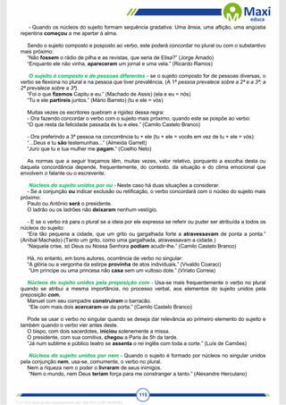 115
- Quando os núcleos do sujeito formam sequência gradativa: Uma ânsia, uma aflição, uma angústia
repentina começou a me apertar à alma.
Sendo o sujeito composto e posposto ao verbo, este poderá concordar no plural ou com o substantivo
mais próximo:
“Não fossem o rádio de pilha e as revistas, que seria de Elisa?” (Jorge Amado)
“Enquanto ele não vinha, apareceram um jornal e uma vela.” (Ricardo Ramos)
O sujeito é composto e de pessoas diferentes - se o sujeito composto for de pessoas diversas, o
verbo se flexiona no plural e na pessoa que tiver prevalência. (A 1ª pessoa prevalece sobre a 2ª e a 3ª; a
2ª prevalece sobre a 3ª).
“Foi o que fizemos Capitu e eu.” (Machado de Assis) (ela e eu = nós)
“Tu e ele partireis juntos.” (Mário Barreto) (tu e ele = vós)
Muitas vezes os escritores quebram a rigidez dessa regra:
- Ora fazendo concordar o verbo com o sujeito mais próximo, quando este se pospõe ao verbo:
“O que resta da felicidade passada és tu e eles.” (Camilo Castelo Branco)
- Ora preferindo a 3ª pessoa na concorrência tu + ele (tu + ele = vocês em vez de tu + ele = vós):
“...Deus e tu são testemunhas...” (Almeida Garrett)
“Juro que tu e tua mulher me pagam.” (Coelho Neto)
As normas que a seguir traçamos têm, muitas vezes, valor relativo, porquanto a escolha desta ou
daquela concordância depende, frequentemente, do contexto, da situação e do clima emocional que
envolvem o falante ou o escrevente.
Núcleos do sujeito unidos por ou - Neste caso há duas situações a considerar.
- Se a conjunção ou indicar exclusão ou retificação, o verbo concordará com o núcleo do sujeito mais
próximo:
Paulo ou Antônio será o presidente.
O ladrão ou os ladrões não deixaram nenhum vestígio.
- E se o verbo irá para o plural se a ideia por ele expressa se referir ou puder ser atribuída a todos os
núcleos do sujeito:
“Era tão pequena a cidade, que um grito ou gargalhada forte a atravessavam de ponta a ponta.”
(Aníbal Machado) (Tanto um grito, como uma gargalhada, atravessavam a cidade.)
“Naquela crise, só Deus ou Nossa Senhora podiam acudir-lhe.” (Camilo Castelo Branco)
Há, no entanto, em bons autores, ocorrência de verbo no singular:
“A glória ou a vergonha da estirpe provinha de atos individuais.” (Vivaldo Coaraci)
“Um príncipe ou uma princesa não casa sem um vultoso dote.” (Viriato Correia)
Núcleos do sujeito unidos pela preposição com - Usa-se mais frequentemente o verbo no plural
quando se atribui a mesma importância, no processo verbal, aos elementos do sujeito unidos pela
preposição com.
Manuel com seu compadre construíram o barracão.
“Ele com mais dois acercaram-se da porta.” (Camilo Castelo Branco)
Pode se usar o verbo no singular quando se deseja dar relevância ao primeiro elemento do sujeito e
também quando o verbo vier antes deste.
O bispo, com dois sacerdotes, iniciou solenemente a missa.
O presidente, com sua comitiva, chegou a Paris às 5h da tarde.
“Já num sublime e público teatro se assenta o rei inglês com toda a corte.” (Luís de Camões)
Núcleos do sujeito unidos por nem - Quando o sujeito é formado por núcleos no singular unidos
pela conjunção nem, usa-se, comumente, o verbo no plural.
Nem a riqueza nem o poder o livraram de seus inimigos.
“Nem o mundo, nem Deus teriam força para me constranger a tanto.” (Alexandre Herculano)
1712729 E-book gerado especialmente para WALTER JOSE MOREIRA
 