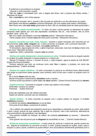 116
É preferível a concordância no singular:
- Quando o verbo precede o sujeito:
“Não lhe valeu a imensidade azul, nem a alegria das flores, nem a pompa das folhas verdes...”
(Machado de Assis)
Não o convidei eu nem minha esposa.
- Quando há exclusão, isto é, quando o fato só pode ser atribuído a um dos elementos do sujeito:
Nem Berlim nem Moscou sediará a próxima Olimpíada. (Só uma cidade pode sediar a Olimpíada.)
Nem Paulo nem João será eleito governador do Acre. (Só um candidato pode ser eleito governador.)
Núcleos do sujeito correlacionados - O verbo vai para o plural quando os elementos do sujeito
composto estão ligados por uma das expressões correlativas não só... mas também, não só como
também, tanto...como, etc.
Não só a nação mas também o príncipe estariam pobres.” (Alexandre Herculano)
“Tanto a Igreja como o Estado eram até certo ponto inocentes.” (Alexandre Herculano)
Sujeitos resumidos por tudo, nada, ninguém - Quando o sujeito composto vem resumido por um
dos pronomes, tudo, nada, ninguém, etc. o verbo concorda, no singular, com o pronome resumidor.
Jogos, espetáculos, viagens, diversões, nada pôde satisfazê-lo.
“O entusiasmo, alguns goles de vinho, o gênio imperioso, estouvado, tudo isso me levou a fazer uma
coisa única.” (Machado de Assis)
Jogadores, árbitro, assistentes, ninguém saiu do campo.
Núcleos do sujeito designando a mesma pessoa ou coisa - O verbo concorda no singular quando
os núcleos do sujeito designam a mesma pessoa ou o mesmo ser.
“Aleluia! O brasileiro comum, o homem do povo, o João-ninguém, agora é cédula de Cr$ 500,00!”
(Carlos Drummond Andrade)
“Embora sabendo que tudo vai continuar como está, fica o registro, o protesto, em nome dos
telespectadores.” (Valério Andrade)
Núcleos do sujeito infinitivos - O verbo concordará no plural se os infinitivos forem determinados
pelo artigo ou exprimirem ideias opostas; caso contrário, tanto é lícito usar o verbo no singular como no
plural.
Rir e chorar fazem parte da vida
Montar brinquedos e desmontá-los divertiam muito o menino.
“Já tinha ouvido que plantar e colher feijão não dava trabalho.” (Carlos Povina Cavalcânti) (ou davam)
Sujeito oracional - Concorda no singular o verbo cujo sujeito é uma oração.
Ainda falta / comprar os cartões.
Predicado Sujeito Oracional
Estas são realidades que não adianta esconder.
Sujeito de adianta: esconder que (as realidades)
Sujeito Coletivo - O verbo concorda no singular com o sujeito coletivo no singular. A multidão
vociferava ameaças.
O exército dos aliados desembarcou no sul da Itália.
Uma junta de bois tirou o automóvel do atoleiro.
- Se o coletivo vier seguido de substantivo plural que o especifique e anteceder ao verbo, este poderá
ir para o plural, quando se quer salientar não a ação do conjunto, mas a dos indivíduos, efetuando-se
uma concordância não gramatical, mas ideológica:
“Uma grande multidão de crianças, de velhos, de mulheres penetraram na caverna...” (Alexandre
Herculano)
“Uma grande vara de porcos que se afogaram de escantilhão no mar....” (Camilo Castelo Branco)
Sujeito de expressões quantitativas - a maior parte de, parte de, a maioria de, grande número de,
etc., seguida de substantivo ou pronome no plural, o verbo, quando posposto ao sujeito, pode ir para o
singular ou para o plural, conforme se queira efetuar uma concordância estritamente gramatical (com o
1712729 E-book gerado especialmente para WALTER JOSE MOREIRA
 