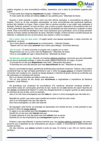 117
coletivo singular) ou uma concordância enfática, expressiva, com a ideia de pluralidade sugerida pelo
sujeito.
A maior parte dos indígenas respeitavam os pajés.” (Gilberto Freire)
“A maior parte dos doidos ali metidos estão em seu perfeito juízo.” (Machado de Assis)
Quando o verbo precede o sujeito, como nos dois últimos exemplos, a concordância se efetua no
singular. Como se vê dos exemplos supracitados, as duas concordâncias são igualmente legítimas,
porque têm tradição na língua. Cabe a quem fala ou escreve escolher a que julgar mais adequada à
situação. Pode-se, portanto, no caso em foco, usar o verbo no plural, efetuando a concordância não com
a forma gramatical das palavras, mas com a ideia de pluralidade que elas encerram e sugerem à nossa
mente. Essa concordância ideológica é bem mais expressiva que a gramatical, como se pode perceber
relendo as frases citadas de Machado de Assis, Ramalho Ortigão, Ondina Ferreira e Aurélio Buarque de
Holanda, e cotejando-as com as dos autores que usaram o verbo no singular.
Um e outro, nem um nem outro - O sujeito sendo uma dessas expressões, o verbo concorda, de
preferência, no plural.
“Um e outro gênero se destinavam ao conhecimento...” (Hernâni Cidade)
“Depois nem um nem outro acharam novo motivo para diálogo.” (Fernando Namora)
Um ou outro - O verbo concorda no singular com o sujeito um ou outro.
“Respondi-lhe que um ou outro colar lhe ficava bem.” (Machado de Assis)
“Uma ou outra pode dar lugar a dissentimentos.” (Machado de Assis)
Um dos que, uma das que - Quando, em orações adjetivas restritivas, o pronome que vem antecedido
de um dos ou expressão análoga, o verbo da oração adjetiva flexiona-se, em regra, no plural:
“O príncipe foi um dos que despertaram mais cedo.” (Alexandre Herculano)
“A baronesa era uma das pessoas que mais desconfiavam de nós.” (Machado de Assis)
Essa é a concordância lógica, geralmente preferida pelos escritores modernos. Todavia, não é prática
condenável fugir ao rigor da lógica gramatical e usar o verbo da oração adjetiva no singular (fazendo-o
concordar com a palavra um), quando se deseja destacar o indivíduo do grupo, dando-se a entender que
ele sobressaiu ou sobressai aos demais:
Ele é um desses parasitas que vive à custa dos outros.
“Foi um dos poucos do seu tempo que reconheceu a originalidade e importância da literatura
brasileira.” (João Ribeiro)
Há gramáticas que condenam tal concordância. Por coerência, deveriam condenar também a
comumente aceita em construções anormais do tipo: Quais de vós sois isentos de culpa? Quantos de
nós somos completamente felizes? O verbo fica obrigatoriamente no singular quando se aplica apenas
ao indivíduo de que se fala, como no exemplo:
Jairo é um dos meus empregados que não sabe ler. (Jairo é o único empregado que não sabe ler.)
Ressalte-se, porém, que nesse caso é preferível construir a frase de outro modo:
Jairo é um empregado meu que não sabe ler.
Dos meus empregados, só Jairo não sabe ler.
Na linguagem culta formal, ao empregar as expressões com sentido de foco, o mais acertado é usar
no plural o verbo da oração adjetiva:
O Japão é um dos países que mais investem em tecnologia.
Gandhi foi um dos que mais lutaram pela paz.
O sertão cearense é uma das áreas que mais sofrem com as secas.
Heráclito foi um dos empresários que conseguiram superar a crise.
Embora o caso seja diferente, é oportuno lembrar que, nas orações adjetivas explicativas, nas quais o
pronome que é separado de seu antecedente por pausa e vírgula, a concordância é determinada pelo
sentido da frase:
Um dos meninos, que estava sentado à porta da casa, foi chamar o pai. (Só um menino estava
sentado.)
1712729 E-book gerado especialmente para WALTER JOSE MOREIRA
 