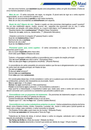 118
Um dos cinco homens, que assistiam àquela cena estupefatos, soltou um grito de protesto. (Todos os
cinco homens assistiam à cena.)
Mais de um - O verbo concorda, em regra, no singular. O plural será de rigor se o verbo exprimir
reciprocidade, ou se o numeral for superior a um.
Mais de um excursionista já perdeu a vida nesta montanha.
Mais de um dos circunstantes se entreolharam com espanto.
Quais de vós? Alguns de nós - Sendo o sujeito um dos pronomes interrogativos quais? quantos?
Ou um dos indefinidos alguns, muitos, poucos, etc., seguidos dos pronomes nós ou vós, o verbo
concordará, por atração, com estes últimos, ou, o que é mais lógico, na 3ª pessoa do plural:
“Quantos dentre nós a conhecemos?” (Rogério César Cerqueira)
“Quais de vós sois, como eu, desterrados...?” (Alexandre Herculano)
- Estando o pronome no singular (3ª pessoa) ficará o verbo:
Qual de vós testemunhou o fato?
Nenhuma de nós a conhece.
Nenhum de vós a viu?
Qual de nós falará primeiro?
Pronomes quem, que, como sujeitos - O verbo concordará, em regra, na 3ª pessoa, com os
pronomes quem e que.
Sou eu quem responde pelos meus atos.
Eram elas quem fazia a limpeza da casa.
Todavia, a linguagem enfática justifica a concordância com o sujeito da oração principal:
“Sou eu quem prendo aos céus a terra.” (Gonçalves Dias)
“Não sou eu quem faço a perspectiva encolhida.” (Ricardo Ramos)
A concordância do verbo precedido do pronome relativo que far-se-á obrigatoriamente com o sujeito
do verbo (ser) da oração principal, em frases do tipo:
Sou eu que pago.
És tu que vens conosco?
Somos nós que cozinhamos.
Eram eles que mais reclamavam.
Em construções desse tipo, é lícito considerar o verbo ser e a palavra que como elementos expletivos
ou enfatizantes, portanto não necessários ao enunciado. Assim:
Sou eu que pago. (= Eu pago)
Somos nós que cozinhamos. (= Nós cozinhamos)
Foram os bombeiros que a salvaram. (= Os bombeiros a salvaram.)
Seja qual for a interpretação, o importante é saber que, neste caso, tanto o verbo ser como o outro
devem concordar com o pronome ou substantivo que precede a palavra que.
Concordância com os pronomes de tratamento - Os pronomes de tratamento exigem o verbo na
3ª pessoa, embora se refira à 2ª pessoa do discurso.
Vossas Excelências não ficarão surdos à voz do povo.
“Espero que V.S.ª. não me faça mal.” (Camilo Castelo Branco)
Concordância com certos substantivos próprios no plural - Certos substantivos próprios de forma
plural, como Estados Unidos, Andes, Campinas, Lusíadas, etc., levam o verbo para o plural quando se
usam com o artigo; caso contrário, o verbo concorda no singular.
“Os Estados Unidos são o país mais rico do mundo.” (Eduardo Prado)
Os Andes se estendem da Venezuela à Terra do Fogo.
Tratando-se de títulos de obras, é comum deixar o verbo no singular, sobretudo com o verbo ser
seguido de predicativo no singular:
“As Férias de El-Rei é o título da novela.” (Rebelo da Silva)
“As Valkírias mostra claramente o homem que existe por detrás do mago.” (Paulo Coelho)
1712729 E-book gerado especialmente para WALTER JOSE MOREIRA
 