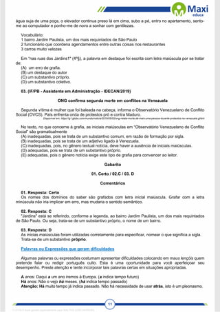 11
água suja de uma poça, o elevador continua preso lá em cima, subo a pé, entro no apartamento, sento-
me ao computador e ponho-me de novo a sonhar com gentilezas.
Vocabulário:
1 bairro Jardim Paulista, um dos mais requintados de São Paulo
2 funcionário que coordena agendamentos entre outras coisas nos restaurantes
3 carros muito velozes
Em “nas ruas dos Jardins1" (4º§), a palavra em destaque foi escrita com letra maiúscula por se tratar
de:
(A) um erro de grafia.
(B) um destaque do autor
(C) um substantivo próprio.
(D) um substantivo coletivo.
03. (IF/PB - Assistente em Administração - IDECAN/2019)
ONG confirma segunda morte em conflitos na Venezuela
Segunda vítima é mulher que foi baleada na cabeça, informa o Observatório Venezuelano de Conflito
Social (OVCS). País enfrenta onda de protestos pró e contra Maduro.
Disponível em: https://g1.globo.com/mundo/noticia/2019/05/02/ong-relata-morte-de-mais-uma-pessoa-durante-protestos-na-venezuela.ghtml
No texto, no que concerne à grafia, as iniciais maiúsculas em “Observatório Venezuelano de Conflito
Social” são gramaticalmente
(A) inadequadas, pois se trata de um substantivo comum, em razão de formação por sigla.
(B) inadequadas, pois se trata de um adjetivo ligado à Venezuela.
(C) inadequadas, pois, no gênero textual notícia, deve haver a ausência de iniciais maiúsculas.
(D) adequadas, pois se trata de um substantivo próprio.
(E) adequadas, pois o gênero notícia exige este tipo de grafia para convencer ao leitor.
Gabarito
01. Certo / 02.C / 03. D
Comentários
01. Resposta: Certo
Os nomes dos domínios do saber são grafados com letra inicial maiúscula. Grafar com a letra
minúscula não iria implicar em erro, mas mudaria o sentido semântico.
02. Resposta: C
"Jardins" está se referindo, conforme a legenda, ao bairro Jardim Paulista, um dos mais requintados
de São Paulo. Ou seja, trata-se de um substantivo próprio, o nome de um bairro.
03. Resposta: D
As inicias maiúsculas foram utilizadas corretamente para especificar, nomear o que significa a sigla.
Trata-se de um substantivo próprio.
Palavras ou Expressões que geram dificuldades
Algumas palavras ou expressões costumam apresentar dificuldades colocando em maus lençóis quem
pretende falar ou redigir português culto. Esta é uma oportunidade para você aperfeiçoar seu
desempenho. Preste atenção e tente incorporar tais palavras certas em situações apropriadas.
A anos: Daqui a um ano iremos à Europa. (a indica tempo futuro)
Há anos: Não o vejo há meses. (há indica tempo passado)
Atenção: Há muito tempo já indica passado. Não há necessidade de usar atrás, isto é um pleonasmo.
1712729 E-book gerado especialmente para WALTER JOSE MOREIRA
 