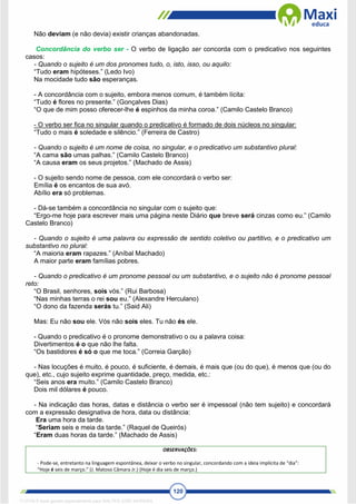 120
Não deviam (e não devia) existir crianças abandonadas.
Concordância do verbo ser - O verbo de ligação ser concorda com o predicativo nos seguintes
casos:
- Quando o sujeito é um dos pronomes tudo, o, isto, isso, ou aquilo:
“Tudo eram hipóteses.” (Ledo Ivo)
Na mocidade tudo são esperanças.
- A concordância com o sujeito, embora menos comum, é também lícita:
“Tudo é flores no presente.” (Gonçalves Dias)
“O que de mim posso oferecer-lhe é espinhos da minha coroa.” (Camilo Castelo Branco)
- O verbo ser fica no singular quando o predicativo é formado de dois núcleos no singular:
“Tudo o mais é soledade e silêncio.” (Ferreira de Castro)
- Quando o sujeito é um nome de coisa, no singular, e o predicativo um substantivo plural:
“A cama são umas palhas.” (Camilo Castelo Branco)
“A causa eram os seus projetos.” (Machado de Assis)
- O sujeito sendo nome de pessoa, com ele concordará o verbo ser:
Emília é os encantos de sua avó.
Abílio era só problemas.
- Dá-se também a concordância no singular com o sujeito que:
“Ergo-me hoje para escrever mais uma página neste Diário que breve será cinzas como eu.” (Camilo
Castelo Branco)
- Quando o sujeito é uma palavra ou expressão de sentido coletivo ou partitivo, e o predicativo um
substantivo no plural:
“A maioria eram rapazes.” (Aníbal Machado)
A maior parte eram famílias pobres.
- Quando o predicativo é um pronome pessoal ou um substantivo, e o sujeito não é pronome pessoal
reto:
“O Brasil, senhores, sois vós.” (Rui Barbosa)
“Nas minhas terras o rei sou eu.” (Alexandre Herculano)
“O dono da fazenda serás tu.” (Said Ali)
Mas: Eu não sou ele. Vós não sois eles. Tu não és ele.
- Quando o predicativo é o pronome demonstrativo o ou a palavra coisa:
Divertimentos é o que não lhe falta.
“Os bastidores é só o que me toca.” (Correia Garção)
- Nas locuções é muito, é pouco, é suficiente, é demais, é mais que (ou do que), é menos que (ou do
que), etc., cujo sujeito exprime quantidade, preço, medida, etc.:
“Seis anos era muito.” (Camilo Castelo Branco)
Dois mil dólares é pouco.
- Na indicação das horas, datas e distância o verbo ser é impessoal (não tem sujeito) e concordará
com a expressão designativa de hora, data ou distância:
Era uma hora da tarde.
“Seriam seis e meia da tarde.” (Raquel de Queirós)
“Eram duas horas da tarde.” (Machado de Assis)
OBSERVAÇÕES:
- Pode-se, entretanto na linguagem espontânea, deixar o verbo no singular, concordando com a ideia implícita de “dia”:
“Hoje é seis de março.” (J. Matoso Câmara Jr.) (Hoje é dia seis de março.)
1712729 E-book gerado especialmente para WALTER JOSE MOREIRA
 