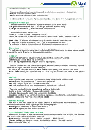 121
“Hoje é dez de janeiro.” (Celso Luft)
- Estando a expressão que designa horas precedida da locução perto de, hesitam os escritores entre o plural e o singular:
“Eram perto de oito horas.” (Machado de Assis)
“Era perto de duas horas quando saiu da janela.” (Machado de Assis)
- O verbo passar, referente a horas, fica na 3ª pessoa do singular, em frases como: Quando o trem chegou, passava das sete horas.
Locução de realce é que
O verbo ser permanece invariável na expressão expletiva ou de realce é que:
Eu é que mantenho a ordem aqui. (= Sou eu que mantenho a ordem aqui.)
Nós é que trabalhávamos. (= Éramos nós que trabalhávamos)
- Da mesma forma se diz, com ênfase:
“Vocês são muito é atrevidos.” (Raquel de Queirós)
“Sentia era vontade de ir também sentar-me numa cadeira junto do palco.” (Graciliano Ramos)
Observação - O verbo ser é impessoal e invariável em construções enfáticas como:
Era aqui onde se açoitavam os escravos. (= Aqui se açoitavam os escravos.)
Foi então que os dois se desentenderam. (= Então os dois se desentenderam.)
Era uma vez
Por tradição, mantém-se invariável a expressão inicial de histórias era uma vez, ainda quando seguida
de substantivo plural: Era uma vez dois cavaleiros andantes.
A não ser
É geralmente considerada locução invariável, equivalente a exceto, salvo, senão.
Nada restou do edifício, a não ser escombros.
A não ser alguns pescadores, ninguém conhecia aquela praia.
- Mas não constitui erro usar o verbo ser no plural, fazendo-o concordar com o substantivo seguinte,
convertido em sujeito da oração infinitiva. Exemplos:
“As dissipações não produzem nada, a não serem dívidas e desgostos.” (Machado de Assis)
“A não serem os antigos companheiros de mocidade, ninguém o tratava pelo nome próprio.” (Álvaro
Lins)
Haja vista
A expressão correta é haja vista, e não haja visto. Pode ser construída de três modos:
Hajam vista os livros desse autor. (= tenham vista, vejam-se)
Haja vista os livros desse autor. (= por exemplo, veja)
Haja vista aos livros desse autor. (= olhe-se para, atente-se para os livros)
- A primeira construção (que é a mais lógica) analisa-se deste modo.
Sujeito: os livros; verbo hajam (=tenham); objeto direto: vista.
A situação é preocupante; hajam vista os incidentes de sábado.
Seguida de substantivo (ou pronome) singular, a expressão, evidentemente, permanece invariável: A
situação é preocupante; haja vista o incidente de sábado.
Bem haja. Mal haja
Bem haja e mal haja usam-se em frases optativas e imprecativas, respectivamente. O verbo
concordará normalmente com o sujeito, que vem sempre posposto:
“Bem haja Sua Majestade!” (Camilo Castelo Branco)
Bem hajam os promovedores dessa campanha!
Concordância dos verbos bater, dar e soar
Referindo-se às horas, os três verbos acima concordam regularmente com o sujeito, que pode ser
hora, horas (claro ou oculto), badaladas ou relógio:
“Bateram quatro da manhã em três torres há um tempo...” (Mário Barreto)
“Tinham batido quatro horas no cartório do tabelião Vaz Nunes.” (Machado de Assis)
“Deu uma e meia.” (Said Ali)
1712729 E-book gerado especialmente para WALTER JOSE MOREIRA
 