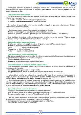 122
Passar, com referência às horas, no sentido de ser mais de, é verbo impessoal, por isso fica na 3ª
pessoa do singular: Quando chegamos ao aeroporto, passava das 16 horas; Vamos, já passa das oito
horas – disse ela ao filho.
Concordância do verbo parecer
Em construções com o verbo parecer seguido de infinitivo, pode-se flexionar o verbo parecer ou o
infinitivo que o acompanha:
As paredes pareciam estremecer. (Construção corrente)
As paredes parecia estremecerem. (Construção literária)
Em análise da construção dois: parecia (oração principal) as paredes estremeceram (oração
subordinada substantiva subjetiva).
- Usando-se a oração desenvolvida, parecer concordará no singular:
“Mesmo os doentes parece que são mais felizes.” (Cecília Meireles)
“Outros, de aparência acabadiça, parecia que não podiam com a enxada.” (José Américo)
Essa dualidade de sintaxe verifica-se também com o verbo ver na voz passiva: “Viam-se entrar
mulheres e crianças.” Ou “Via-se entrarem mulheres e crianças.”
Concordância com o sujeito oracional
O verbo cujo sujeito é uma oração concorda obrigatoriamente na 3ª pessoa do singular:
Parecia / que os dois homens estavam bêbedos.
Verbo sujeito (oração subjetiva)
Faltava / dar os últimos retoques.
Verbo sujeito (oração subjetiva)
Concordância com sujeito indeterminado
O pronome se pode funcionar como índice de indeterminação do sujeito. Nesse caso, o verbo concorda
obrigatoriamente na 3ª pessoa do singular. Exemplos;
Em casa, fica-se mais à vontade.
Detesta-se (e não detestam-se) aos indivíduos falsos.
Concordância com os numerais milhão, bilhão e trilhão
Estes substantivos numéricos, quando seguidos de substantivo no plural, levam, de preferência, o
verbo ao plural. Exemplos:
Um milhão de fiéis agruparam-se em procissão.
São gastos ainda um milhão de dólares por ano para a manutenção de cada Ciep.
- Milhão, bilhão e milhar são substantivos masculinos. Por isso, devem concordar no masculino os
artigos, numerais e pronomes que os precedem: os dois milhões de pessoas; os três milhares de
plantas; alguns milhares de telhas; esses bilhões de criaturas, etc.
- Se o sujeito da oração for milhões, o particípio ou o adjetivo podem concordar, no masculino, com
milhões, ou, por atração, no feminino, com o substantivo feminino plural: Dois milhões de sacas de soja
estão ali armazenados (ou armazenadas) no próximo ano. Foram colhidos três milhões de sacas de
trigo. Os dois milhões de árvores plantadas estão altas e bonitas.
Concordância com numerais fracionários
De regra, a concordância do verbo efetua-se com o numerador.
“Mais ou menos um terço dos guerrilheiros ficou atocaiado perto...” (Autran Dourado)
“Um quinto dos bens cabe ao menino.” (José Gualda Dantas)
- Não nos parece, entretanto, incorreto usar o verbo no plural, quando o número fracionário, seguido
de substantivo no plural, tem o numerador 1, como nos exemplos:
Um terço das mortes violentas no campo acontecem no sul do Pará.
Um quinto dos homens eram de cor escura.
1712729 E-book gerado especialmente para WALTER JOSE MOREIRA
 