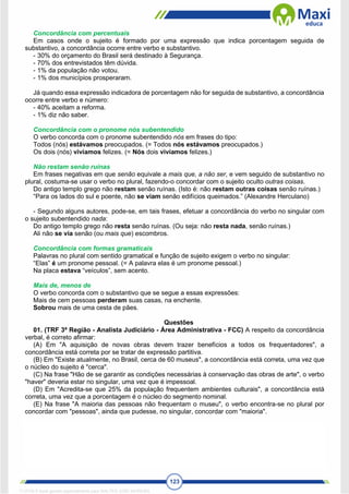 123
Concordância com percentuais
Em casos onde o sujeito é formado por uma expressão que indica porcentagem seguida de
substantivo, a concordância ocorre entre verbo e substantivo.
- 30% do orçamento do Brasil será destinado à Segurança.
- 70% dos entrevistados têm dúvida.
- 1% da população não votou.
- 1% dos municípios prosperaram.
Já quando essa expressão indicadora de porcentagem não for seguida de substantivo, a concordância
ocorre entre verbo e número:
- 40% aceitam a reforma.
- 1% diz não saber.
Concordância com o pronome nós subentendido
O verbo concorda com o pronome subentendido nós em frases do tipo:
Todos (nós) estávamos preocupados. (= Todos nós estávamos preocupados.)
Os dois (nós) vivíamos felizes. (= Nós dois vivíamos felizes.)
Não restam senão ruínas
Em frases negativas em que senão equivale a mais que, a não ser, e vem seguido de substantivo no
plural, costuma-se usar o verbo no plural, fazendo-o concordar com o sujeito oculto outras coisas.
Do antigo templo grego não restam senão ruínas. (Isto é: não restam outras coisas senão ruínas.)
“Para os lados do sul e poente, não se viam senão edifícios queimados.” (Alexandre Herculano)
- Segundo alguns autores, pode-se, em tais frases, efetuar a concordância do verbo no singular com
o sujeito subentendido nada:
Do antigo templo grego não resta senão ruínas. (Ou seja: não resta nada, senão ruínas.)
Ali não se via senão (ou mais que) escombros.
Concordância com formas gramaticais
Palavras no plural com sentido gramatical e função de sujeito exigem o verbo no singular:
“Elas” é um pronome pessoal. (= A palavra elas é um pronome pessoal.)
Na placa estava “veículos”, sem acento.
Mais de, menos de
O verbo concorda com o substantivo que se segue a essas expressões:
Mais de cem pessoas perderam suas casas, na enchente.
Sobrou mais de uma cesta de pães.
Questões
01. (TRF 3ª Região - Analista Judiciário - Área Administrativa - FCC) A respeito da concordância
verbal, é correto afirmar:
(A) Em "A aquisição de novas obras devem trazer benefícios a todos os frequentadores", a
concordância está correta por se tratar de expressão partitiva.
(B) Em "Existe atualmente, no Brasil, cerca de 60 museus", a concordância está correta, uma vez que
o núcleo do sujeito é "cerca".
(C) Na frase "Hão de se garantir as condições necessárias à conservação das obras de arte", o verbo
"haver" deveria estar no singular, uma vez que é impessoal.
(D) Em "Acredita-se que 25% da população frequentem ambientes culturais", a concordância está
correta, uma vez que a porcentagem é o núcleo do segmento nominal.
(E) Na frase "A maioria das pessoas não frequentam o museu", o verbo encontra-se no plural por
concordar com "pessoas", ainda que pudesse, no singular, concordar com "maioria".
1712729 E-book gerado especialmente para WALTER JOSE MOREIRA
 