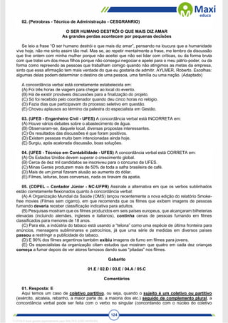 124
02. (Petrobras - Técnico de Administração - CESGRANRIO)
O SER HUMANO DESTRÓI O QUE MAIS DIZ AMAR
As grandes perdas acontecem por pequenas decisões
Se leio a frase “O ser humano destrói o que mais diz amar”, pensando na loucura que a humanidade
vive hoje, não me sinto assim tão mal. Mas se, ao repetir mentalmente a frase, me lembro da discussão
que tive ontem com minha mulher porque não aceitei que não sei lidar com críticas, ou da forma bruta
com que tratei um dos meus filhos porque não consegui negociar e apelei para o meu pátrio-poder, ou da
forma como repreendo as pessoas que trabalham comigo quando não atingimos as metas da empresa,
sinto que essa afirmação tem mais verdade do que eu gostaria de admitir. AYLMER, Roberto. Escolhas:
algumas delas podem determinar o destino de uma pessoa, uma família ou uma nação. (Adaptado)
A concordância verbal está corretamente estabelecida em:
(A) Foi três horas de viagem para chegar ao local do evento.
(B) Há de existir prováveis discussões para a finalização do projeto.
(C) Só foi recebido pelo coordenador quando deu cinco horas no relógio.
(D) Fazia dias que participavam do processo seletivo em questão.
(E) Choveu aplausos ao término da palestra do especialista em Gestão.
03. (UFES - Engenheiro Civil - UFES) A concordância verbal está INCORRETA em:
(A) Houve vários debates sobre o abastecimento de água.
(B) Observaram-se, daquele local, diversas propostas interessantes.
(C) Os resultados das discussões é que foram positivos.
(D) Existem pessoas muito bem intencionadas ainda hoje.
(E) Surgiu, após acalorada discussão, boas soluções.
04. (UFES - Técnico em Contabilidade - UFES) A concordância verbal está CORRETA em:
(A) Os Estados Unidos devem superar o crescimento global.
(B) Cerca de dez mil candidatos se inscreveu para o concurso da UFES.
(C) Minas Gerais produzem mais de 50% de toda a safra brasileira de café.
(D) Mais de um jornal fizeram alusão ao aumento do dólar.
(E) Filmes, leituras, boas conversas, nada os tiravam da apatia.
05. (COPEL – Contador Júnior - NC-UFPR) Assinale a alternativa em que os verbos sublinhados
estão corretamente flexionados quanto à concordância verbal:
(A) A Organização Mundial da Saúde (OMS) lançou recentemente a nova edição do relatório Smoke-
free movies (Filmes sem cigarro), em que recomenda que os filmes que exibem imagens de pessoas
fumando deveria receber classificação indicativa para adultos.
(B) Pesquisas mostram que os filmes produzidos em seis países europeus, que alcançaram bilheterias
elevadas (incluindo alemães, ingleses e italianos), continha cenas de pessoas fumando em filmes
classificados para menores de 18 anos.
(C) Para ela, a indústria do tabaco está usando a “telona” como uma espécie de última fronteira para
anúncios, mensagens subliminares e patrocínios, já que uma série de medidas em diversos países
passou a restringir a publicidade do tabaco.
(D) E 90% dos filmes argentinos também exibiu imagens de fumo em filmes para jovens.
(E) Os especialistas da organização citam estudos que mostram que quatro em cada dez crianças
começa a fumar depois de ver atores famosos dando suas “pitadas” nos filmes.
Gabarito
01.E / 02.D / 03.E / 04.A / 05.C
Comentários
01. Resposta: E
Aqui temos um caso de coletivo partitivo, ou seja, quando o sujeito é um coletivo ou partitivo
(exército, alcateia, rebanho, a maior parte de, a maioria dos etc.) seguido de complemento plural, a
concordância verbal pode ser feita com o verbo no singular (concordando com o núcleo do coletivo
1712729 E-book gerado especialmente para WALTER JOSE MOREIRA
 