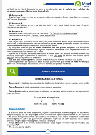 125
partitivo) ou no plural (concordando com o complemento). ex: A maioria dos viciados não
consegue/conseguem libertar-se da dependência.
02. Resposta: D
O verbo “fazer”, quando indica um tempo decorrido, é impessoal e não tem plural. Sempre conjugado
na 3ª pessoa do singular.
03. Resposta: E
Surgiu o que? O texto aponta boas soluções, então o verbo surgir deve ir para o plural. O correto
“Surgiram boas soluções”.
04. Resposta: A
Quando aparece o artigo vai para o plural o verbo: “Os Estados Unidos devem superar”.
Sem artigo fica no singular: “Estados Unidos deve superar.
05. Resposta: C
a) A Organização Mundial da Saúde (OMS) lançou recentemente a nova edição do relatório Smoke-
free movies (Filmes sem cigarro), em que recomenda que os filmes que exibem imagens de pessoas
fumando deveriam receber classificação indicativa para adultos.
b) Pesquisas mostram que os filmes produzidos em seis países europeus, que alcançaram
bilheterias elevadas (incluindo alemães, ingleses e italianos), continham cenas de pessoas fumando em
filmes classificados para menores de 18 anos.
c) Para ela, a indústria do tabaco está usando a “telona” como uma espécie de última fronteira para
anúncios, mensagens subliminares e patrocínios, já que uma série de medidas em diversos países
passou a restringir a publicidade do tabaco.
d) E 90% dos filmes argentinos também exibiram imagens de fumo em filmes para jovens.
e) Os especialistas da organização citam estudos que mostram que quatro em cada dez crianças
começam a fumar depois de ver atores famosos dando suas “pitadas” nos filmes.
REGÊNCIA NOMINAL E VERBAL
Regência: é a relação de dependência entre dois termos. Sempre tem o termo regente e termo regido.
Termo Regente: é a palavra principal a que a outra se subordina.
Termo Regido: palavra que completa e subordina (se submete) ao termo regente, complementando
o seu significado.
Regência Nominal
É a relação entre um nome (substantivo, adjetivo, ou advérbio) e os termos regidos por esse nome.
Sempre interposto por uma preposição. Certos substantivos e adjetivos admitem mais de uma regência.
No estudo da regência nominal, é preciso levar em conta que vários nomes apresentam exatamente o
mesmo regime dos verbos de que derivam. Conhecer o regime de um verbo significa, nesses casos,
conhecer o regime dos nomes cognatos. Observe o exemplo:
Verbo obedecer e os nomes correspondentes: todos regem complementos introduzidos pela
preposição "a".
Obedecer a algo/ a alguém.
Regência nominal e verbal.
1712729 E-book gerado especialmente para WALTER JOSE MOREIRA
 
