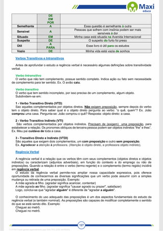 127
DE
EM
POR
Semelhante A Essa questão é semelhante à outra
Sensível A
Pessoas que sofrem com insônia podem ser mais
sensíveis à dor
Situado EM Minha casa está situada na Avenida Internacional
Suspeito DE O suspeito do furto foi preso
Útil
A
PARA
Esse livro é útil para os estudos
Vazio DE Minha vida está vazia de sonhos
Verbos Transitivos e Intransitivos
Antes de aprofundar o estudo a regência verbal é necessário algumas definições sobre transitividade
verbal.
Verbo Intransitivo
O verbo que não tem complemento, possue sentido completo. Indica ação ou fato sem necessidade
de complemento para ter sentido. Ex. O avião caiu.
Verbo transitivo
O verbo que tem sentido incompleto, por isso precisa de um complemento, algum objeto.
Subdividem-se em:
1 - Verbo Transitivo Direto (VTD)
Sao aqueles complementados por objetos diretos. Não exigem preposição, sempre depois do verbo
tem o objeto direto. Para saber qual é o objeto direto pergunta ao verbo: “o quê, quem”? Ex. João
comprou uma casa. Pergunta-se: João comprou o quê? Resposta: objeto direto: a casa.
2 - Verbo Transitivo Indireto (VTI)
São verbos complementados por objetos indiretos. Precisam de (exigem) uma preposição, para
estabelecer a relação. Os pronomes oblíquos de terceira pessoa podem ser objetos indiretos “lhe” e lhes”.
Ex. Meu pai cuidava de toda a casa.
3 - Transitivo Direto e Indireto (VTDI)
São aqueles que exigem dois complementos, um com preposição e outro sem preposição.
Ex. Agradecer a atenção à professora. (Atenção é objeto direto, e professora objeto indireto).
Regência Verbal
A regência verbal é a relação que os verbos têm com seus complementos (objetos diretos e objetos
indiretos) ou caracterizam (adjuntos adverbiais), em função do contexto e do emprego ou não de
preposições. Quando a relação é entre o verbo (termo regente) e o complemento (termo regido) incidirá
em regência verbal.
O estudo da regência verbal permite-nos ampliar nossa capacidade expressiva, pois oferece
oportunidade de conhecermos as diversas significações que um verbo pode assumir com a simples
mudança ou retirada de uma preposição. Exemplo:
A mãe agrada o filho. (agradar significa acariciar, contentar)
A mãe agrada ao filho. (agradar significa "causar agrado ou prazer", satisfazer)
Logo, conclui-se que "agradar alguém" é diferente de "agradar a alguém".
O conhecimento do uso adequado das preposições é um dos aspectos fundamentais do estudo da
regência verbal (e também nominal). As preposições são capazes de modificar completamente o sentido
do que se está sendo dito. Exemplo:
Cheguei ao metrô.
Cheguei no metrô.
1712729 E-book gerado especialmente para WALTER JOSE MOREIRA
 